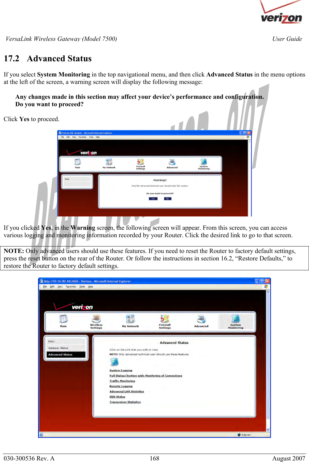       030-300536 Rev. A  168     August 2007 User GuideVersaLink Wireless Gateway (Model 7500) 17.2   Advanced Status  If you select System Monitoring in the top navigational menu, and then click Advanced Status in the menu options at the left of the screen, a warning screen will display the following message:  Any changes made in this section may affect your device’s performance and configuration. Do you want to proceed?  Click Yes to proceed.    If you clicked Yes, in the Warning screen, the following screen will appear. From this screen, you can access various logging and monitoring information recorded by your Router. Click the desired link to go to that screen.  NOTE: Only advanced users should use these features. If you need to reset the Router to factory default settings, press the reset button on the rear of the Router. Or follow the instructions in section 16.2, “Restore Defaults,” to restore the Router to factory default settings.     