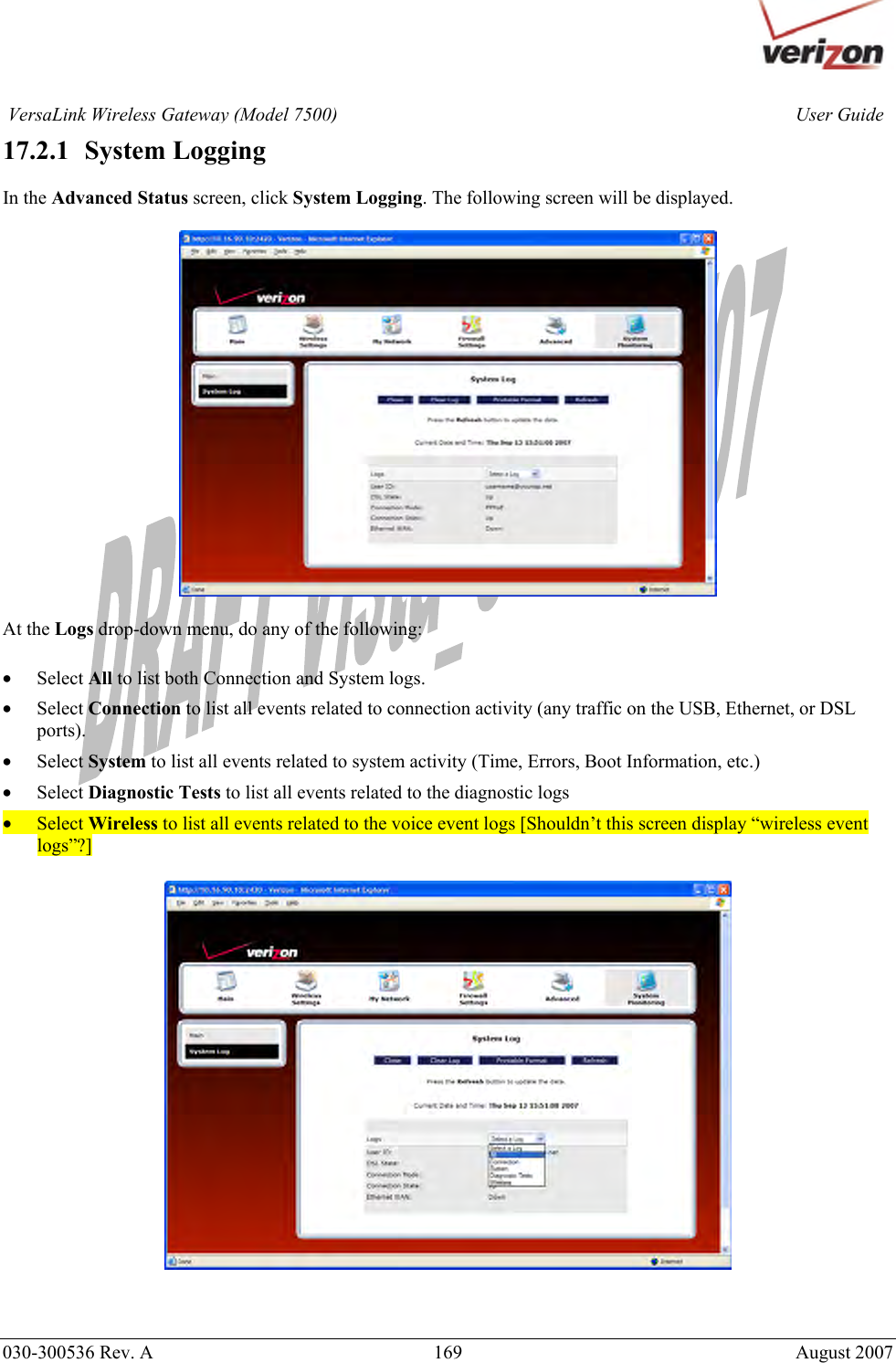       030-300536 Rev. A  169     August 2007 User GuideVersaLink Wireless Gateway (Model 7500)17.2.1   System Logging  In the Advanced Status screen, click System Logging. The following screen will be displayed.     At the Logs drop-down menu, do any of the following:  • Select All to list both Connection and System logs. • Select Connection to list all events related to connection activity (any traffic on the USB, Ethernet, or DSL ports). • Select System to list all events related to system activity (Time, Errors, Boot Information, etc.) • Select Diagnostic Tests to list all events related to the diagnostic logs • Select Wireless to list all events related to the voice event logs [Shouldn’t this screen display “wireless event logs”?]     