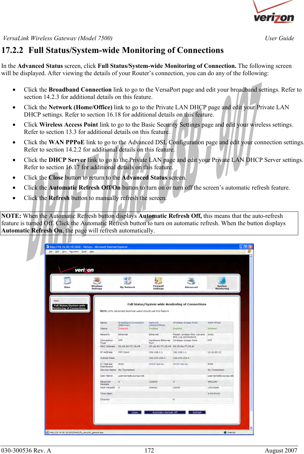       030-300536 Rev. A  172     August 2007 User GuideVersaLink Wireless Gateway (Model 7500)17.2.2   Full Status/System-wide Monitoring of Connections  In the Advanced Status screen, click Full Status/System-wide Monitoring of Connection. The following screen will be displayed. After viewing the details of your Router’s connection, you can do any of the following:  • Click the Broadband Connection link to go to the VersaPort page and edit your broadband settings. Refer to section 14.2.3 for additional details on this feature. • Click the Network (Home/Office) link to go to the Private LAN DHCP page and edit your Private LAN DHCP settings. Refer to section 16.18 for additional details on this feature. • Click Wireless Access Point link to go to the Basic Security Settings page and edit your wireless settings. Refer to section 13.3 for additional details on this feature. • Click the WAN PPPoE link to go to the Advanced DSL Configuration page and edit your connection settings. Refer to section 14.2.2 for additional details on this feature. • Click the DHCP Server link to go to the Private LAN page and edit your Private LAN DHCP Server settings. Refer to section 16.17 for additional details on this feature. • Click the Close button to return to the Advanced Status screen. • Click the Automatic Refresh Off/On button to turn on or turn off the screen’s automatic refresh feature. • Click the Refresh button to manually refresh the screen.  NOTE: When the Automatic Refresh button displays Automatic Refresh Off, this means that the auto-refresh feature is turned Off. Click the Automatic Refresh button to turn on automatic refresh. When the button displays Automatic Refresh On, the page will refresh automatically.     