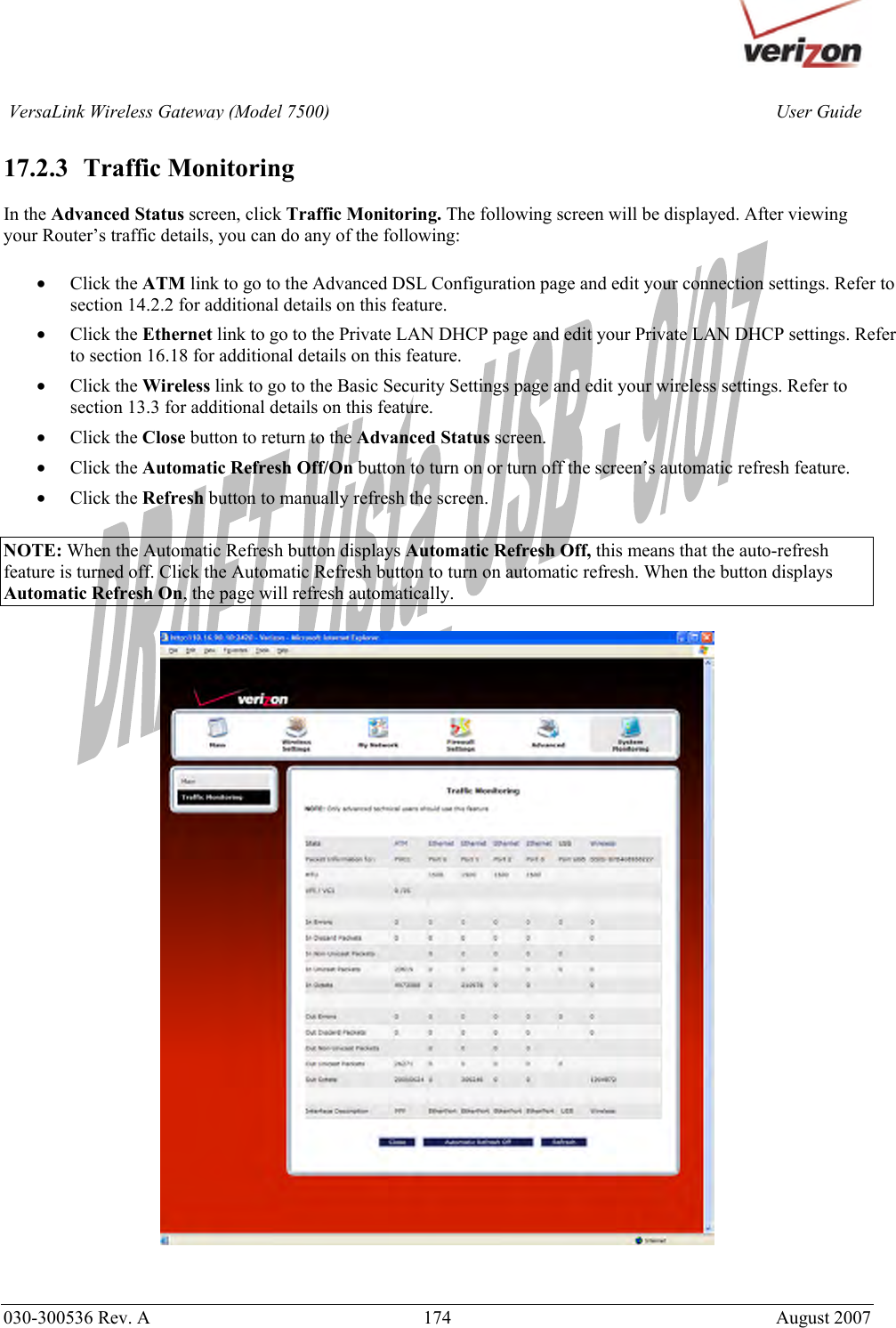       030-300536 Rev. A  174     August 2007 User GuideVersaLink Wireless Gateway (Model 7500) 17.2.3   Traffic Monitoring  In the Advanced Status screen, click Traffic Monitoring. The following screen will be displayed. After viewing your Router’s traffic details, you can do any of the following:  • Click the ATM link to go to the Advanced DSL Configuration page and edit your connection settings. Refer to section 14.2.2 for additional details on this feature. • Click the Ethernet link to go to the Private LAN DHCP page and edit your Private LAN DHCP settings. Refer to section 16.18 for additional details on this feature. • Click the Wireless link to go to the Basic Security Settings page and edit your wireless settings. Refer to section 13.3 for additional details on this feature. • Click the Close button to return to the Advanced Status screen. • Click the Automatic Refresh Off/On button to turn on or turn off the screen’s automatic refresh feature. • Click the Refresh button to manually refresh the screen.  NOTE: When the Automatic Refresh button displays Automatic Refresh Off, this means that the auto-refresh feature is turned off. Click the Automatic Refresh button to turn on automatic refresh. When the button displays Automatic Refresh On, the page will refresh automatically.      