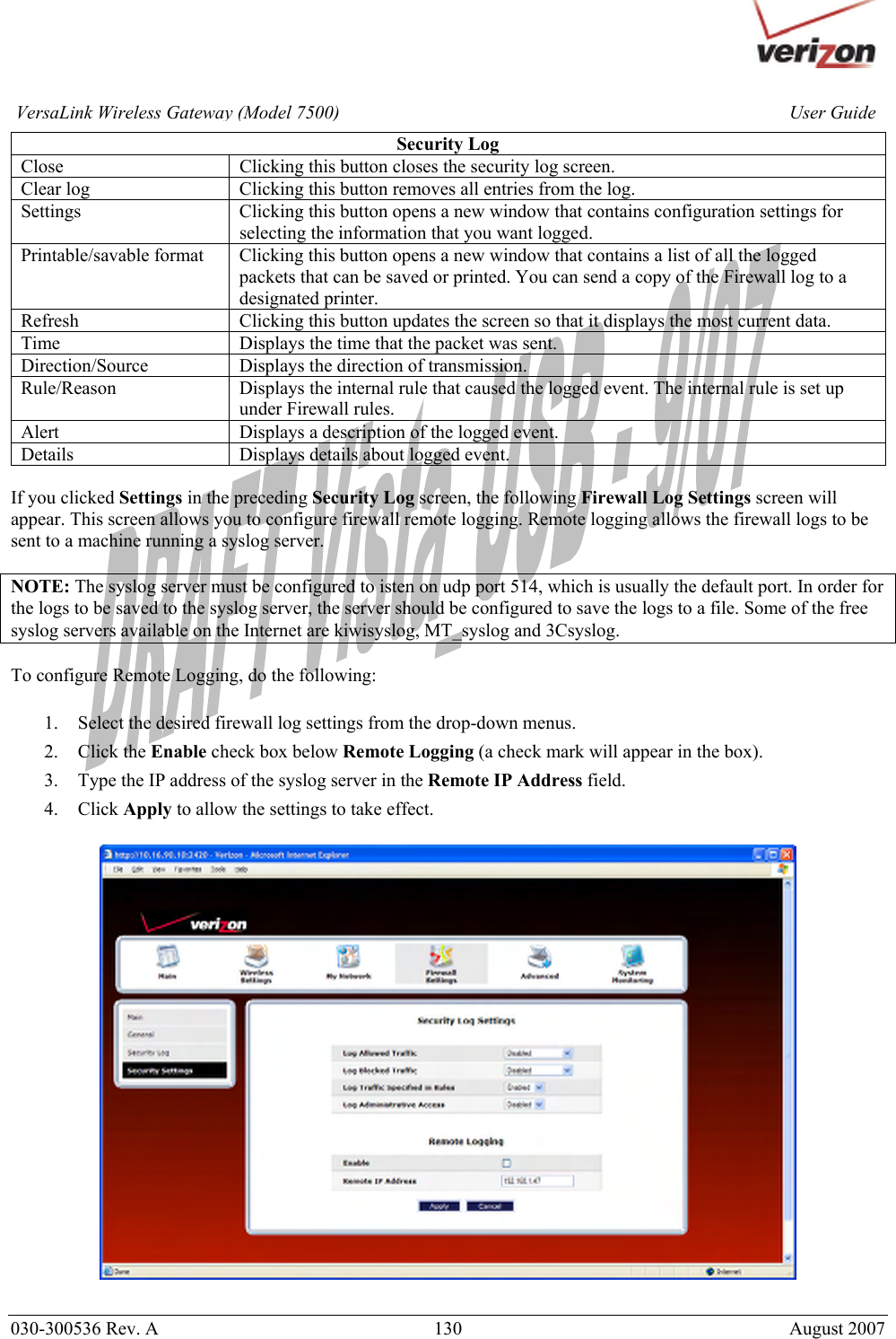       030-300536 Rev. A  130       August 2007 User GuideVersaLink Wireless Gateway (Model 7500)Security Log Close  Clicking this button closes the security log screen. Clear log  Clicking this button removes all entries from the log. Settings  Clicking this button opens a new window that contains configuration settings for selecting the information that you want logged. Printable/savable format  Clicking this button opens a new window that contains a list of all the logged packets that can be saved or printed. You can send a copy of the Firewall log to a designated printer. Refresh  Clicking this button updates the screen so that it displays the most current data. Time  Displays the time that the packet was sent. Direction/Source  Displays the direction of transmission. Rule/Reason  Displays the internal rule that caused the logged event. The internal rule is set up under Firewall rules. Alert  Displays a description of the logged event. Details  Displays details about logged event.  If you clicked Settings in the preceding Security Log screen, the following Firewall Log Settings screen will appear. This screen allows you to configure firewall remote logging. Remote logging allows the firewall logs to be sent to a machine running a syslog server.  NOTE: The syslog server must be configured to isten on udp port 514, which is usually the default port. In order for the logs to be saved to the syslog server, the server should be configured to save the logs to a file. Some of the free syslog servers available on the Internet are kiwisyslog, MT_syslog and 3Csyslog.  To configure Remote Logging, do the following:  1. Select the desired firewall log settings from the drop-down menus. 2. Click the Enable check box below Remote Logging (a check mark will appear in the box). 3. Type the IP address of the syslog server in the Remote IP Address field. 4. Click Apply to allow the settings to take effect.    