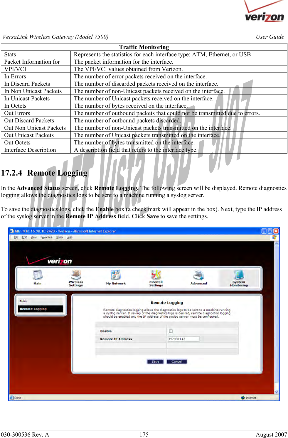       030-300536 Rev. A  175     August 2007 User GuideVersaLink Wireless Gateway (Model 7500)Traffic Monitoring Stats  Represents the statistics for each interface type: ATM, Ethernet, or USB Packet Information for  The packet information for the interface. VPI/VCI  The VPI/VCI values obtained from Verizon. In Errors  The number of error packets received on the interface. In Discard Packets  The number of discarded packets received on the interface. In Non Unicast Packets  The number of non-Unicast packets received on the interface. In Unicast Packets  The number of Unicast packets received on the interface. In Octets  The number of bytes received on the interface. Out Errors  The number of outbound packets that could not be transmitted due to errors. Out Discard Packets  The number of outbound packets discarded. Out Non Unicast Packets  The number of non-Unicast packets transmitted on the interface. Out Unicast Packets  The number of Unicast packets transmitted on the interface. Out Octets  The number of bytes transmitted on the interface. Interface Description  A description field that refers to the interface type.   17.2.4   Remote Logging  In the Advanced Status screen, click Remote Logging. The following screen will be displayed. Remote diagnostics logging allows the diagnostics logs to be sent to a machine running a syslog server.   To save the diagnostics logs, click the Enable box (a check mark will appear in the box). Next, type the IP address of the syslog server in the Remote IP Address field. Click Save to save the settings.      