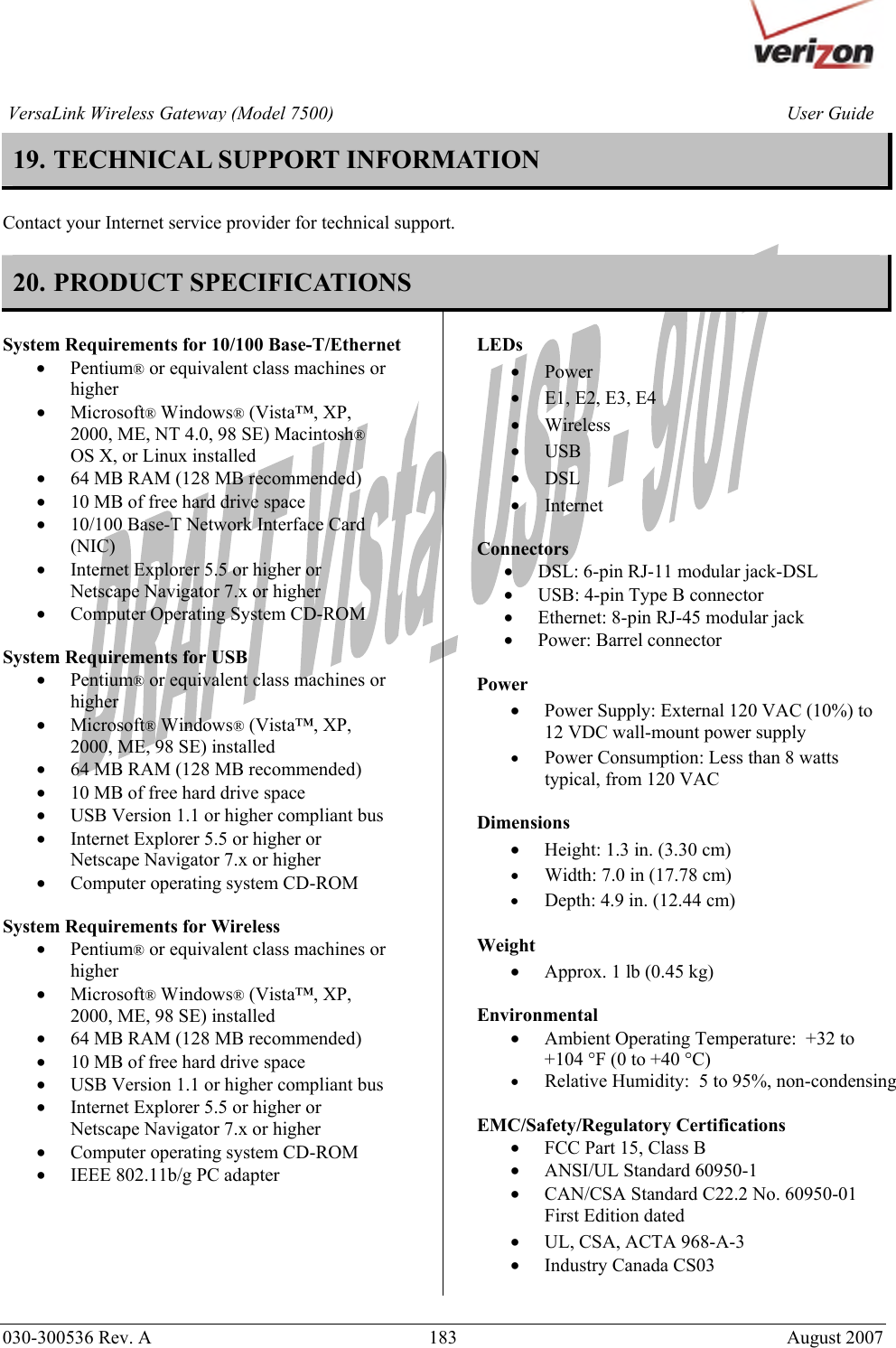       030-300536 Rev. A  183     August 2007 User GuideVersaLink Wireless Gateway (Model 7500)19. TECHNICAL SUPPORT INFORMATION   Contact your Internet service provider for technical support.  20. PRODUCT SPECIFICATIONS  System Requirements for 10/100 Base-T/Ethernet • Pentium® or equivalent class machines or higher • Microsoft® Windows® (Vista™, XP, 2000, ME, NT 4.0, 98 SE) Macintosh® OS X, or Linux installed • 64 MB RAM (128 MB recommended) • 10 MB of free hard drive space • 10/100 Base-T Network Interface Card (NIC) • Internet Explorer 5.5 or higher or Netscape Navigator 7.x or higher • Computer Operating System CD-ROM  System Requirements for USB  • Pentium® or equivalent class machines or higher • Microsoft® Windows® (Vista™, XP, 2000, ME, 98 SE) installed • 64 MB RAM (128 MB recommended) • 10 MB of free hard drive space • USB Version 1.1 or higher compliant bus • Internet Explorer 5.5 or higher or Netscape Navigator 7.x or higher • Computer operating system CD-ROM  System Requirements for Wireless • Pentium® or equivalent class machines or higher • Microsoft® Windows® (Vista™, XP, 2000, ME, 98 SE) installed • 64 MB RAM (128 MB recommended) • 10 MB of free hard drive space • USB Version 1.1 or higher compliant bus • Internet Explorer 5.5 or higher or Netscape Navigator 7.x or higher • Computer operating system CD-ROM • IEEE 802.11b/g PC adapter     LEDs  • Power • E1, E2, E3, E4 • Wireless  • USB • DSL • Internet  Connectors  • DSL: 6-pin RJ-11 modular jack-DSL • USB: 4-pin Type B connector • Ethernet: 8-pin RJ-45 modular jack • Power: Barrel connector  Power  • Power Supply: External 120 VAC (10%) to 12 VDC wall-mount power supply • Power Consumption: Less than 8 watts typical, from 120 VAC  Dimensions  • Height: 1.3 in. (3.30 cm)  • Width: 7.0 in (17.78 cm) • Depth: 4.9 in. (12.44 cm)  Weight  • Approx. 1 lb (0.45 kg)  Environmental • Ambient Operating Temperature:  +32 to +104 °F (0 to +40 °C) • Relative Humidity:  5 to 95%, non-condensing  EMC/Safety/Regulatory Certifications • FCC Part 15, Class B • ANSI/UL Standard 60950-1 • CAN/CSA Standard C22.2 No. 60950-01 First Edition dated • UL, CSA, ACTA 968-A-3 • Industry Canada CS03   