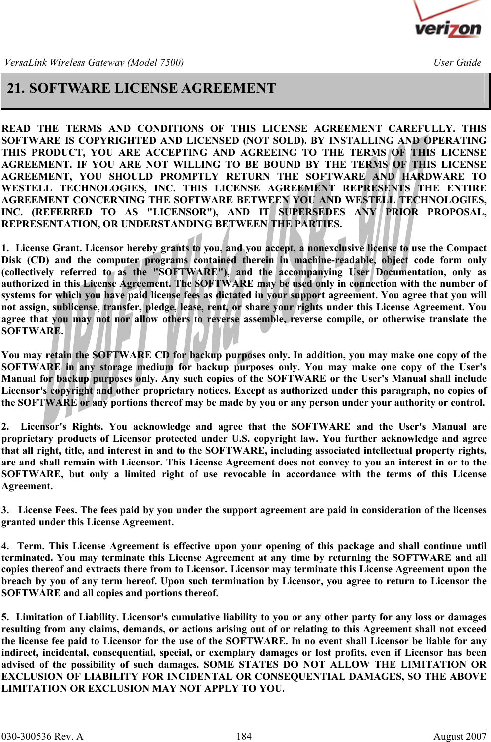       030-300536 Rev. A  184     August 2007 User GuideVersaLink Wireless Gateway (Model 7500)21. SOFTWARE LICENSE AGREEMENT  READ THE TERMS AND CONDITIONS OF THIS LICENSE AGREEMENT CAREFULLY. THIS SOFTWARE IS COPYRIGHTED AND LICENSED (NOT SOLD). BY INSTALLING AND OPERATING THIS PRODUCT, YOU ARE ACCEPTING AND AGREEING TO THE TERMS OF THIS LICENSE AGREEMENT. IF YOU ARE NOT WILLING TO BE BOUND BY THE TERMS OF THIS LICENSE AGREEMENT, YOU SHOULD PROMPTLY RETURN THE SOFTWARE AND HARDWARE TO WESTELL TECHNOLOGIES, INC. THIS LICENSE AGREEMENT REPRESENTS THE ENTIRE AGREEMENT CONCERNING THE SOFTWARE BETWEEN YOU AND WESTELL TECHNOLOGIES, INC. (REFERRED TO AS &quot;LICENSOR&quot;), AND IT SUPERSEDES ANY PRIOR PROPOSAL, REPRESENTATION, OR UNDERSTANDING BETWEEN THE PARTIES.  1.  License Grant. Licensor hereby grants to you, and you accept, a nonexclusive license to use the Compact Disk (CD) and the computer programs contained therein in machine-readable, object code form only (collectively referred to as the &quot;SOFTWARE&quot;), and the accompanying User Documentation, only as authorized in this License Agreement. The SOFTWARE may be used only in connection with the number of systems for which you have paid license fees as dictated in your support agreement. You agree that you will not assign, sublicense, transfer, pledge, lease, rent, or share your rights under this License Agreement. You agree that you may not nor allow others to reverse assemble, reverse compile, or otherwise translate the SOFTWARE.  You may retain the SOFTWARE CD for backup purposes only. In addition, you may make one copy of the SOFTWARE in any storage medium for backup purposes only. You may make one copy of the User&apos;s Manual for backup purposes only. Any such copies of the SOFTWARE or the User&apos;s Manual shall include Licensor&apos;s copyright and other proprietary notices. Except as authorized under this paragraph, no copies of the SOFTWARE or any portions thereof may be made by you or any person under your authority or control.  2.  Licensor&apos;s Rights. You acknowledge and agree that the SOFTWARE and the User&apos;s Manual are proprietary products of Licensor protected under U.S. copyright law. You further acknowledge and agree that all right, title, and interest in and to the SOFTWARE, including associated intellectual property rights, are and shall remain with Licensor. This License Agreement does not convey to you an interest in or to the SOFTWARE, but only a limited right of use revocable in accordance with the terms of this License Agreement.  3.   License Fees. The fees paid by you under the support agreement are paid in consideration of the licenses granted under this License Agreement.  4.  Term. This License Agreement is effective upon your opening of this package and shall continue until terminated. You may terminate this License Agreement at any time by returning the SOFTWARE and all copies thereof and extracts there from to Licensor. Licensor may terminate this License Agreement upon the breach by you of any term hereof. Upon such termination by Licensor, you agree to return to Licensor the SOFTWARE and all copies and portions thereof.  5.  Limitation of Liability. Licensor&apos;s cumulative liability to you or any other party for any loss or damages resulting from any claims, demands, or actions arising out of or relating to this Agreement shall not exceed the license fee paid to Licensor for the use of the SOFTWARE. In no event shall Licensor be liable for any indirect, incidental, consequential, special, or exemplary damages or lost profits, even if Licensor has been advised of the possibility of such damages. SOME STATES DO NOT ALLOW THE LIMITATION OR EXCLUSION OF LIABILITY FOR INCIDENTAL OR CONSEQUENTIAL DAMAGES, SO THE ABOVE LIMITATION OR EXCLUSION MAY NOT APPLY TO YOU.  