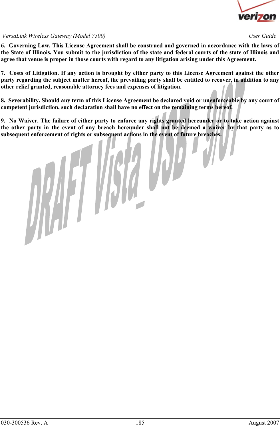       030-300536 Rev. A  185     August 2007 User GuideVersaLink Wireless Gateway (Model 7500)6.  Governing Law. This License Agreement shall be construed and governed in accordance with the laws of the State of Illinois. You submit to the jurisdiction of the state and federal courts of the state of Illinois and agree that venue is proper in those courts with regard to any litigation arising under this Agreement.  7.  Costs of Litigation. If any action is brought by either party to this License Agreement against the other party regarding the subject matter hereof, the prevailing party shall be entitled to recover, in addition to any other relief granted, reasonable attorney fees and expenses of litigation.  8.  Severability. Should any term of this License Agreement be declared void or unenforceable by any court of competent jurisdiction, such declaration shall have no effect on the remaining terms hereof.  9.  No Waiver. The failure of either party to enforce any rights granted hereunder or to take action against the other party in the event of any breach hereunder shall not be deemed a waiver by that party as to subsequent enforcement of rights or subsequent actions in the event of future breaches.   