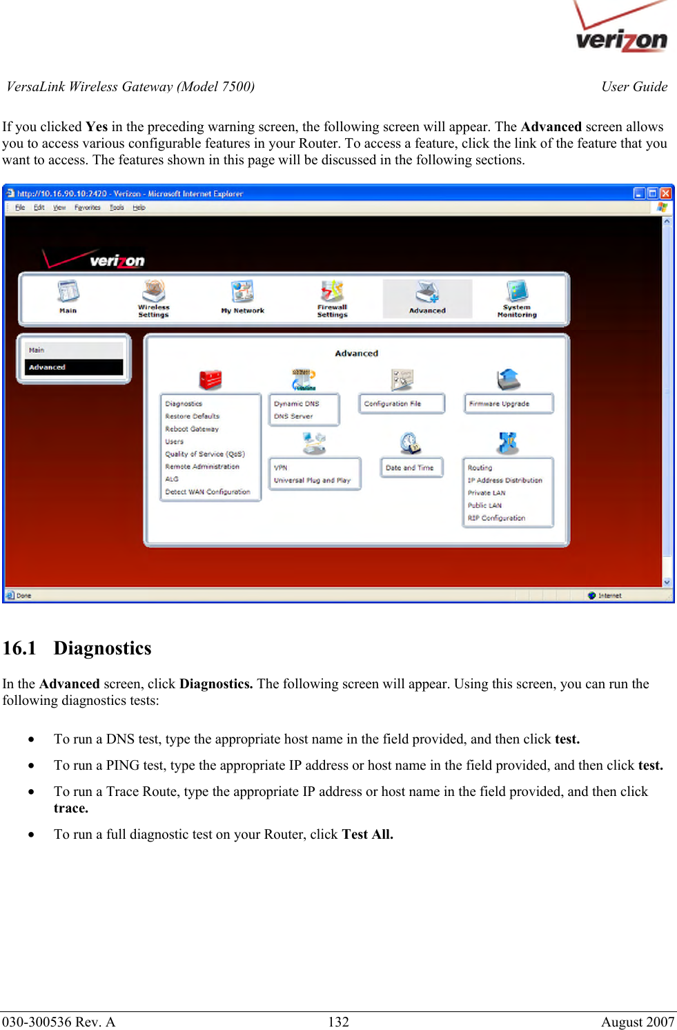       030-300536 Rev. A  132       August 2007 User GuideVersaLink Wireless Gateway (Model 7500) If you clicked Yes in the preceding warning screen, the following screen will appear. The Advanced screen allows you to access various configurable features in your Router. To access a feature, click the link of the feature that you want to access. The features shown in this page will be discussed in the following sections.     16.1   Diagnostics  In the Advanced screen, click Diagnostics. The following screen will appear. Using this screen, you can run the following diagnostics tests:  • To run a DNS test, type the appropriate host name in the field provided, and then click test.  • To run a PING test, type the appropriate IP address or host name in the field provided, and then click test.  • To run a Trace Route, type the appropriate IP address or host name in the field provided, and then click trace. • To run a full diagnostic test on your Router, click Test All.          