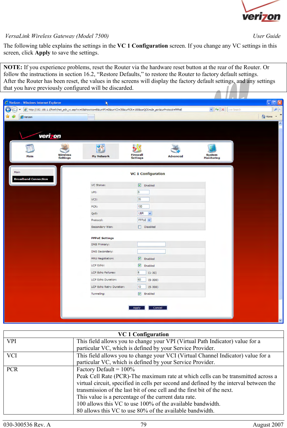       030-300536 Rev. A  79       August 2007 User GuideVersaLink Wireless Gateway (Model 7500)The following table explains the settings in the VC 1 Configuration screen. If you change any VC settings in this screen, click Apply to save the settings.  NOTE: If you experience problems, reset the Router via the hardware reset button at the rear of the Router. Or follow the instructions in section 16.2, “Restore Defaults,” to restore the Router to factory default settings. After the Router has been reset, the values in the screens will display the factory default settings, and any settings that you have previously configured will be discarded.    VC 1 Configuration VPI  This field allows you to change your VPI (Virtual Path Indicator) value for a particular VC, which is defined by your Service Provider. VCI  This field allows you to change your VCI (Virtual Channel Indicator) value for a particular VC, which is defined by your Service Provider. PCR  Factory Default = 100% Peak Cell Rate (PCR)-The maximum rate at which cells can be transmitted across a virtual circuit, specified in cells per second and defined by the interval between the transmission of the last bit of one cell and the first bit of the next. This value is a percentage of the current data rate. 100 allows this VC to use 100% of the available bandwidth. 80 allows this VC to use 80% of the available bandwidth. 