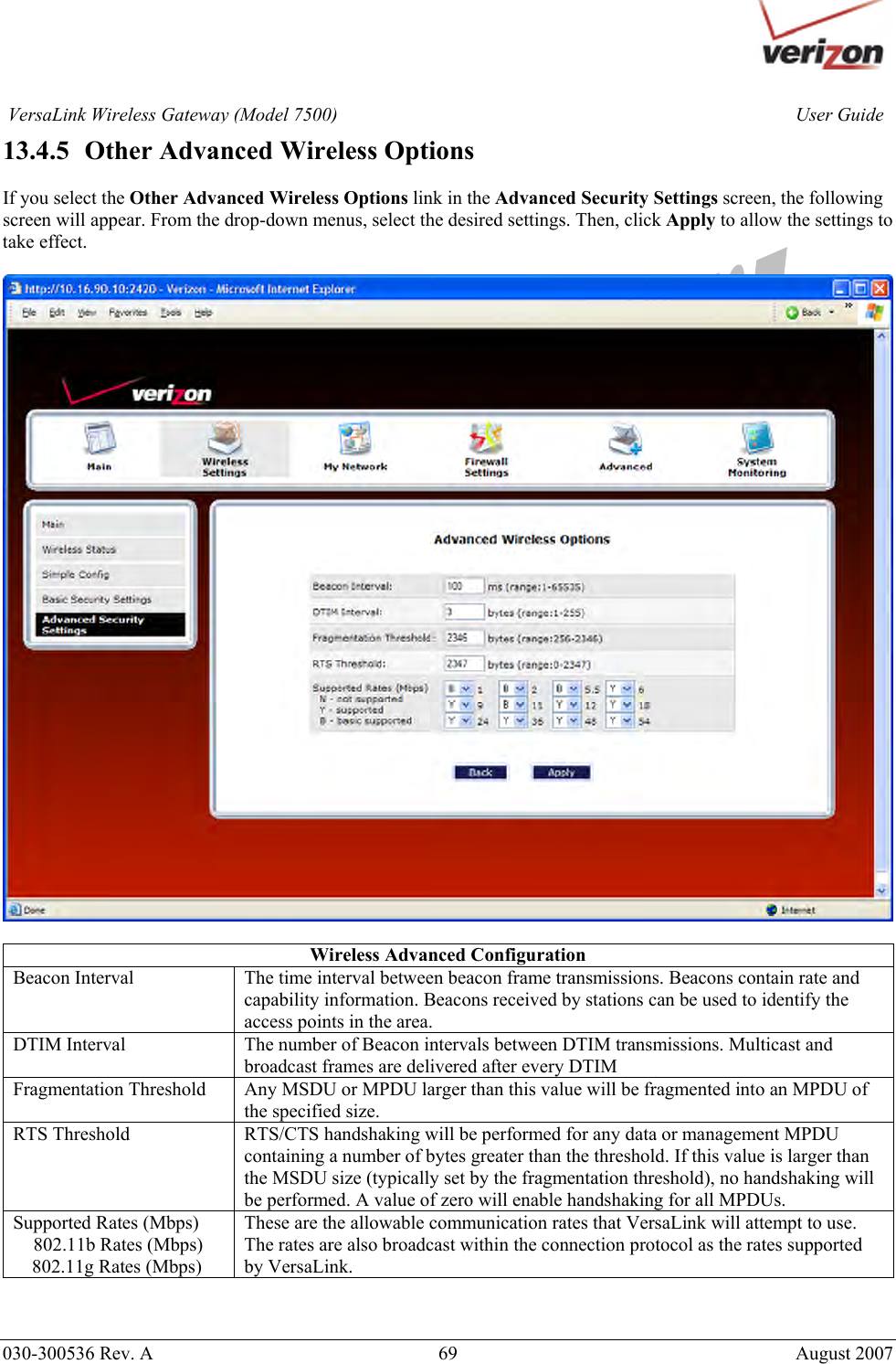       030-300536 Rev. A  69       August 2007 User GuideVersaLink Wireless Gateway (Model 7500)13.4.5   Other Advanced Wireless Options  If you select the Other Advanced Wireless Options link in the Advanced Security Settings screen, the following screen will appear. From the drop-down menus, select the desired settings. Then, click Apply to allow the settings to take effect.    Wireless Advanced Configuration Beacon Interval  The time interval between beacon frame transmissions. Beacons contain rate and capability information. Beacons received by stations can be used to identify the access points in the area. DTIM Interval  The number of Beacon intervals between DTIM transmissions. Multicast and broadcast frames are delivered after every DTIM Fragmentation Threshold  Any MSDU or MPDU larger than this value will be fragmented into an MPDU of the specified size. RTS Threshold  RTS/CTS handshaking will be performed for any data or management MPDU containing a number of bytes greater than the threshold. If this value is larger than the MSDU size (typically set by the fragmentation threshold), no handshaking will be performed. A value of zero will enable handshaking for all MPDUs. Supported Rates (Mbps) 802.11b Rates (Mbps)     802.11g Rates (Mbps) These are the allowable communication rates that VersaLink will attempt to use. The rates are also broadcast within the connection protocol as the rates supported by VersaLink.    