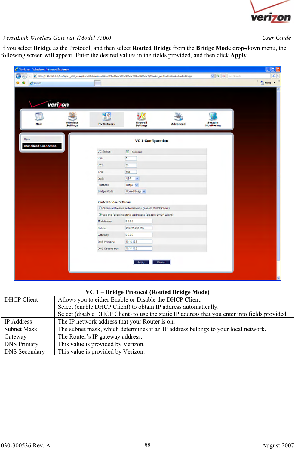       030-300536 Rev. A  88       August 2007 User GuideVersaLink Wireless Gateway (Model 7500)If you select Bridge as the Protocol, and then select Routed Bridge from the Bridge Mode drop-down menu, the following screen will appear. Enter the desired values in the fields provided, and then click Apply.     VC 1 – Bridge Protocol (Routed Bridge Mode) DHCP Client  Allows you to either Enable or Disable the DHCP Client. Select (enable DHCP Client) to obtain IP address automatically. Select (disable DHCP Client) to use the static IP address that you enter into fields provided. IP Address  The IP network address that your Router is on. Subnet Mask  The subnet mask, which determines if an IP address belongs to your local network. Gateway  The Router’s IP gateway address. DNS Primary  This value is provided by Verizon. DNS Secondary  This value is provided by Verizon.            
