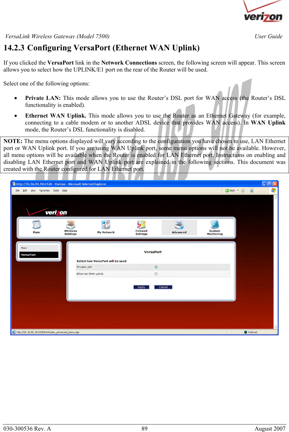       030-300536 Rev. A  89       August 2007 User GuideVersaLink Wireless Gateway (Model 7500)14.2.3  Configuring VersaPort (Ethernet WAN Uplink)  If you clicked the VersaPort link in the Network Connections screen, the following screen will appear. This screen allows you to select how the UPLINK/E1 port on the rear of the Router will be used.   Select one of the following options:  • Private LAN: This mode allows you to use the Router’s DSL port for WAN access (the Router’s DSL functionality is enabled).  • Ethernet WAN Uplink. This mode allows you to use the Router as an Ethernet Gateway (for example, connecting to a cable modem or to another ADSL device that provides WAN access). In WAN Uplink mode, the Router’s DSL functionality is disabled. NOTE: The menu options displayed will vary according to the configuration you have chosen to use, LAN Ethernet port or WAN Uplink port. If you are using WAN Uplink port, some menu options will not be available. However, all menu options will be available when the Router is enabled for LAN Ethernet port. Instructions on enabling and disabling LAN Ethernet port and WAN Uplink port are explained in the following sections. This document was created with the Router configured for LAN Ethernet port.               