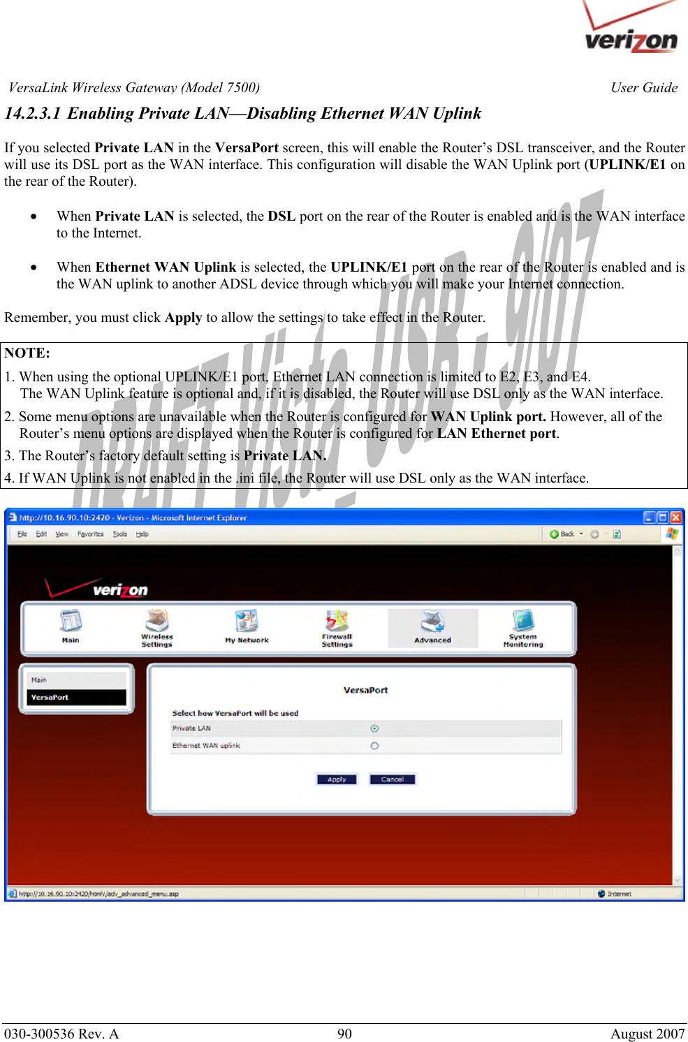       030-300536 Rev. A  90       August 2007 User GuideVersaLink Wireless Gateway (Model 7500)14.2.3.1 Enabling Private LAN—Disabling Ethernet WAN Uplink  If you selected Private LAN in the VersaPort screen, this will enable the Router’s DSL transceiver, and the Router will use its DSL port as the WAN interface. This configuration will disable the WAN Uplink port (UPLINK/E1 on the rear of the Router).   • When Private LAN is selected, the DSL port on the rear of the Router is enabled and is the WAN interface to the Internet.  • When Ethernet WAN Uplink is selected, the UPLINK/E1 port on the rear of the Router is enabled and is the WAN uplink to another ADSL device through which you will make your Internet connection.  Remember, you must click Apply to allow the settings to take effect in the Router.  NOTE:  1. When using the optional UPLINK/E1 port, Ethernet LAN connection is limited to E2, E3, and E4.   The WAN Uplink feature is optional and, if it is disabled, the Router will use DSL only as the WAN interface. 2. Some menu options are unavailable when the Router is configured for WAN Uplink port. However, all of the Router’s menu options are displayed when the Router is configured for LAN Ethernet port. 3. The Router’s factory default setting is Private LAN. 4. If WAN Uplink is not enabled in the .ini file, the Router will use DSL only as the WAN interface.         