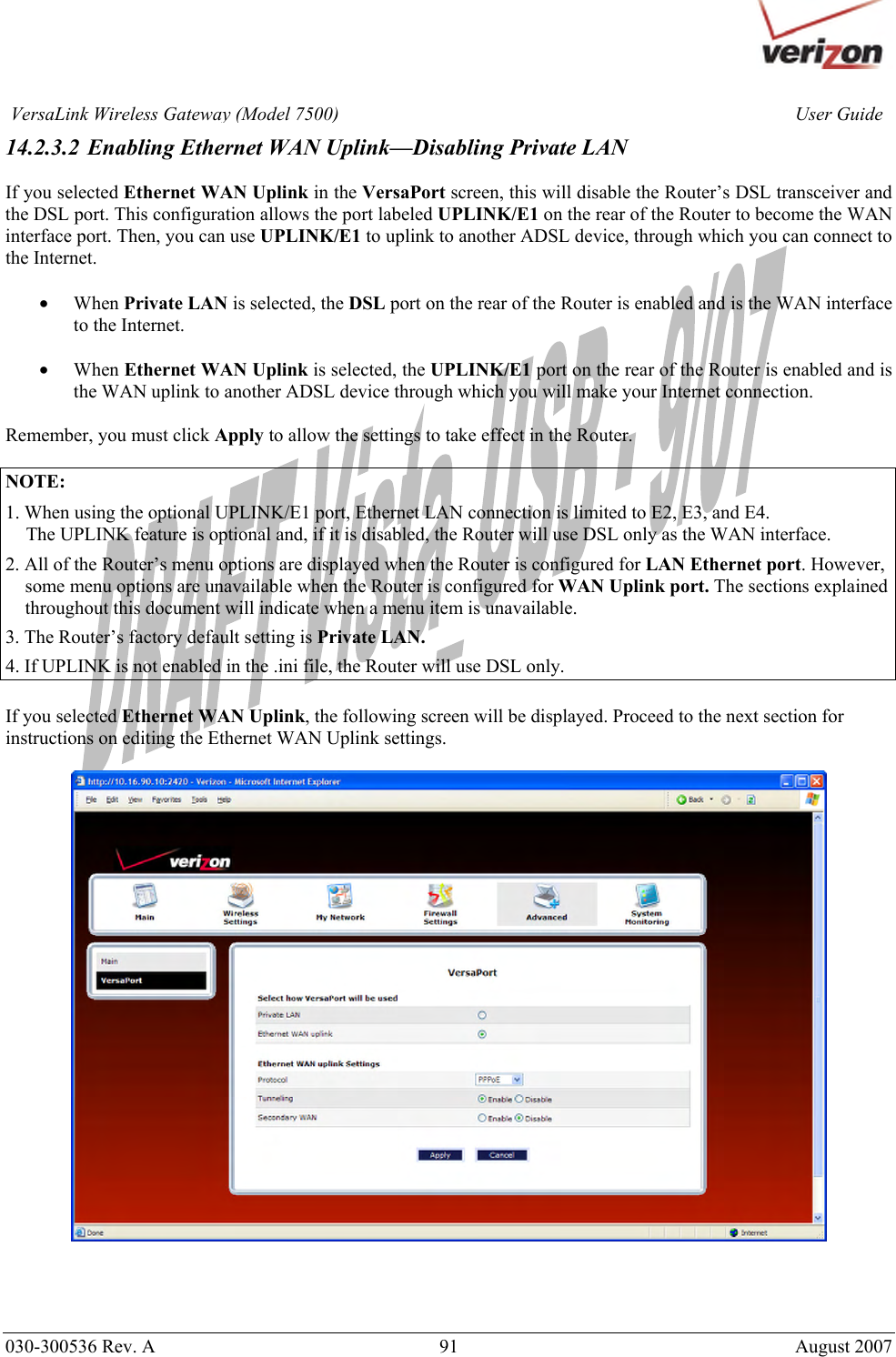       030-300536 Rev. A  91       August 2007 User GuideVersaLink Wireless Gateway (Model 7500)14.2.3.2 Enabling Ethernet WAN Uplink—Disabling Private LAN  If you selected Ethernet WAN Uplink in the VersaPort screen, this will disable the Router’s DSL transceiver and the DSL port. This configuration allows the port labeled UPLINK/E1 on the rear of the Router to become the WAN interface port. Then, you can use UPLINK/E1 to uplink to another ADSL device, through which you can connect to the Internet.  • When Private LAN is selected, the DSL port on the rear of the Router is enabled and is the WAN interface to the Internet.  • When Ethernet WAN Uplink is selected, the UPLINK/E1 port on the rear of the Router is enabled and is the WAN uplink to another ADSL device through which you will make your Internet connection.  Remember, you must click Apply to allow the settings to take effect in the Router.  NOTE:  1. When using the optional UPLINK/E1 port, Ethernet LAN connection is limited to E2, E3, and E4.   The UPLINK feature is optional and, if it is disabled, the Router will use DSL only as the WAN interface. 2. All of the Router’s menu options are displayed when the Router is configured for LAN Ethernet port. However, some menu options are unavailable when the Router is configured for WAN Uplink port. The sections explained throughout this document will indicate when a menu item is unavailable. 3. The Router’s factory default setting is Private LAN. 4. If UPLINK is not enabled in the .ini file, the Router will use DSL only.  If you selected Ethernet WAN Uplink, the following screen will be displayed. Proceed to the next section for instructions on editing the Ethernet WAN Uplink settings.    