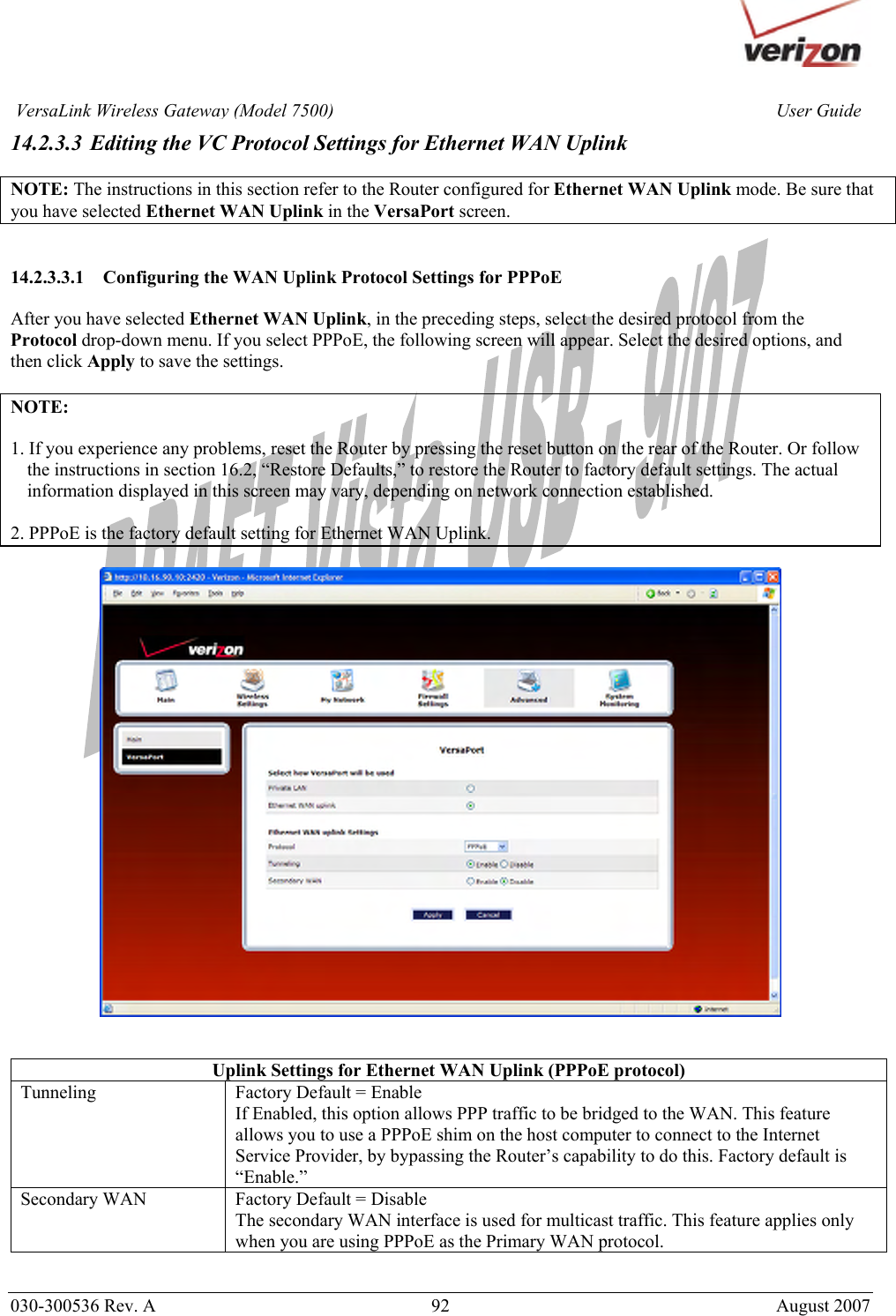       030-300536 Rev. A  92       August 2007 User GuideVersaLink Wireless Gateway (Model 7500)14.2.3.3 Editing the VC Protocol Settings for Ethernet WAN Uplink  NOTE: The instructions in this section refer to the Router configured for Ethernet WAN Uplink mode. Be sure that you have selected Ethernet WAN Uplink in the VersaPort screen.   14.2.3.3.1 Configuring the WAN Uplink Protocol Settings for PPPoE  After you have selected Ethernet WAN Uplink, in the preceding steps, select the desired protocol from the  Protocol drop-down menu. If you select PPPoE, the following screen will appear. Select the desired options, and then click Apply to save the settings.  NOTE:   1. If you experience any problems, reset the Router by pressing the reset button on the rear of the Router. Or follow the instructions in section 16.2, “Restore Defaults,” to restore the Router to factory default settings. The actual information displayed in this screen may vary, depending on network connection established.  2. PPPoE is the factory default setting for Ethernet WAN Uplink.     Uplink Settings for Ethernet WAN Uplink (PPPoE protocol) Tunneling  Factory Default = Enable If Enabled, this option allows PPP traffic to be bridged to the WAN. This feature allows you to use a PPPoE shim on the host computer to connect to the Internet Service Provider, by bypassing the Router’s capability to do this. Factory default is “Enable.” Secondary WAN  Factory Default = Disable The secondary WAN interface is used for multicast traffic. This feature applies only when you are using PPPoE as the Primary WAN protocol.  