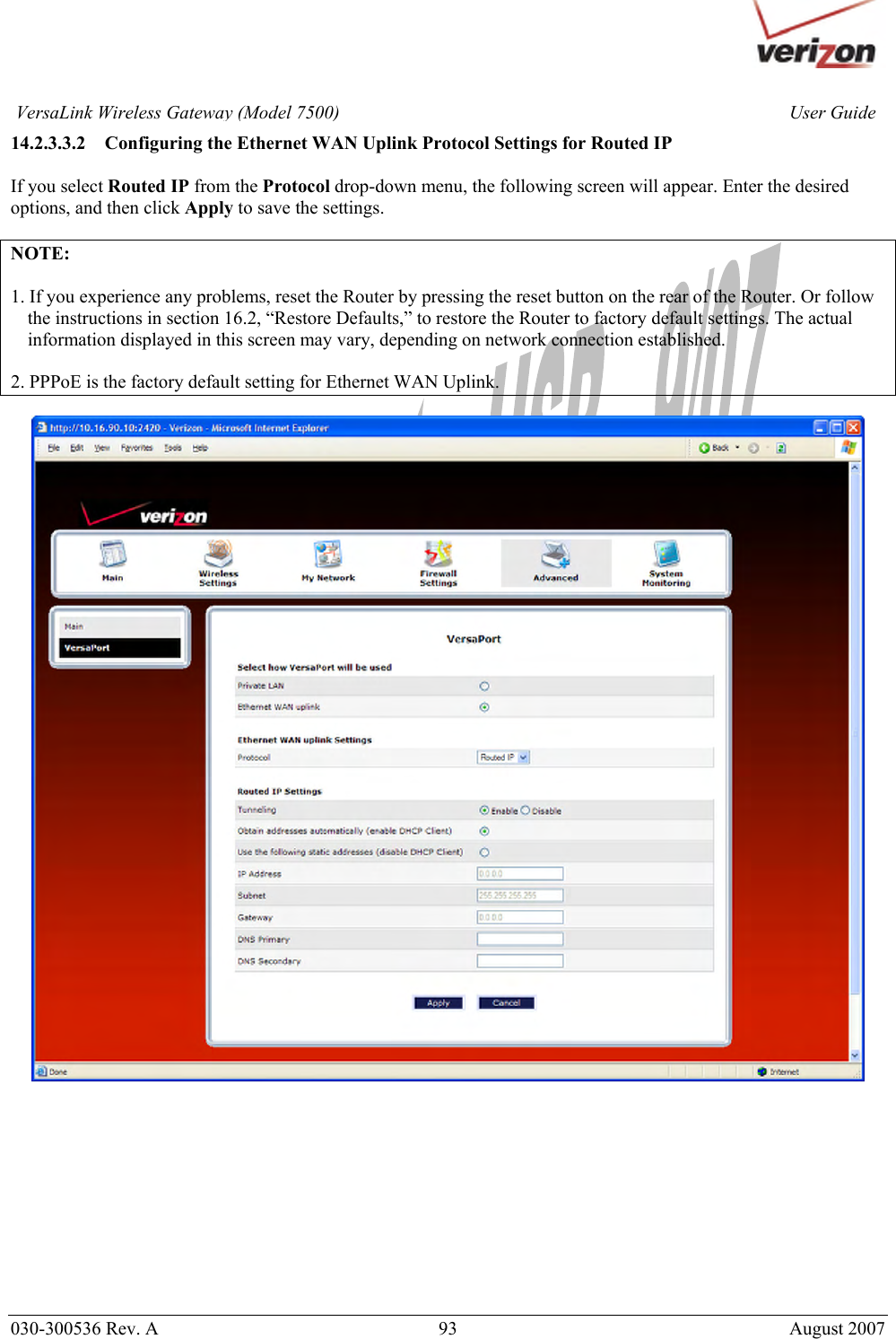       030-300536 Rev. A  93       August 2007 User GuideVersaLink Wireless Gateway (Model 7500)14.2.3.3.2 Configuring the Ethernet WAN Uplink Protocol Settings for Routed IP  If you select Routed IP from the Protocol drop-down menu, the following screen will appear. Enter the desired options, and then click Apply to save the settings.  NOTE:   1. If you experience any problems, reset the Router by pressing the reset button on the rear of the Router. Or follow the instructions in section 16.2, “Restore Defaults,” to restore the Router to factory default settings. The actual information displayed in this screen may vary, depending on network connection established.  2. PPPoE is the factory default setting for Ethernet WAN Uplink.             