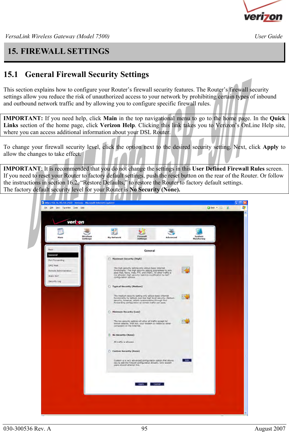       030-300536 Rev. A  95       August 2007 User GuideVersaLink Wireless Gateway (Model 7500)15. FIREWALL SETTINGS  15.1   General Firewall Security Settings  This section explains how to configure your Router’s firewall security features. The Router’s firewall security settings allow you reduce the risk of unauthorized access to your network by prohibiting certain types of inbound and outbound network traffic and by allowing you to configure specific firewall rules.  IMPORTANT: If you need help, click Main in the top navigational menu to go to the home page. In the Quick Links section of the home page, click Verizon Help. Clicking this link takes you to Verizon’s OnLine Help site, where you can access additional information about your DSL Router.   To change your firewall security level, click the option next to the desired security setting. Next, click Apply to allow the changes to take effect.   IMPORTANT: It is recommended that you do not change the settings in this User Defined Firewall Rules screen. If you need to reset your Router to factory default settings, push the reset button on the rear of the Router. Or follow the instructions in section 16.2, “Restore Defaults,” to restore the Router to factory default settings. The factory default security level for your Router is No Security (None).    