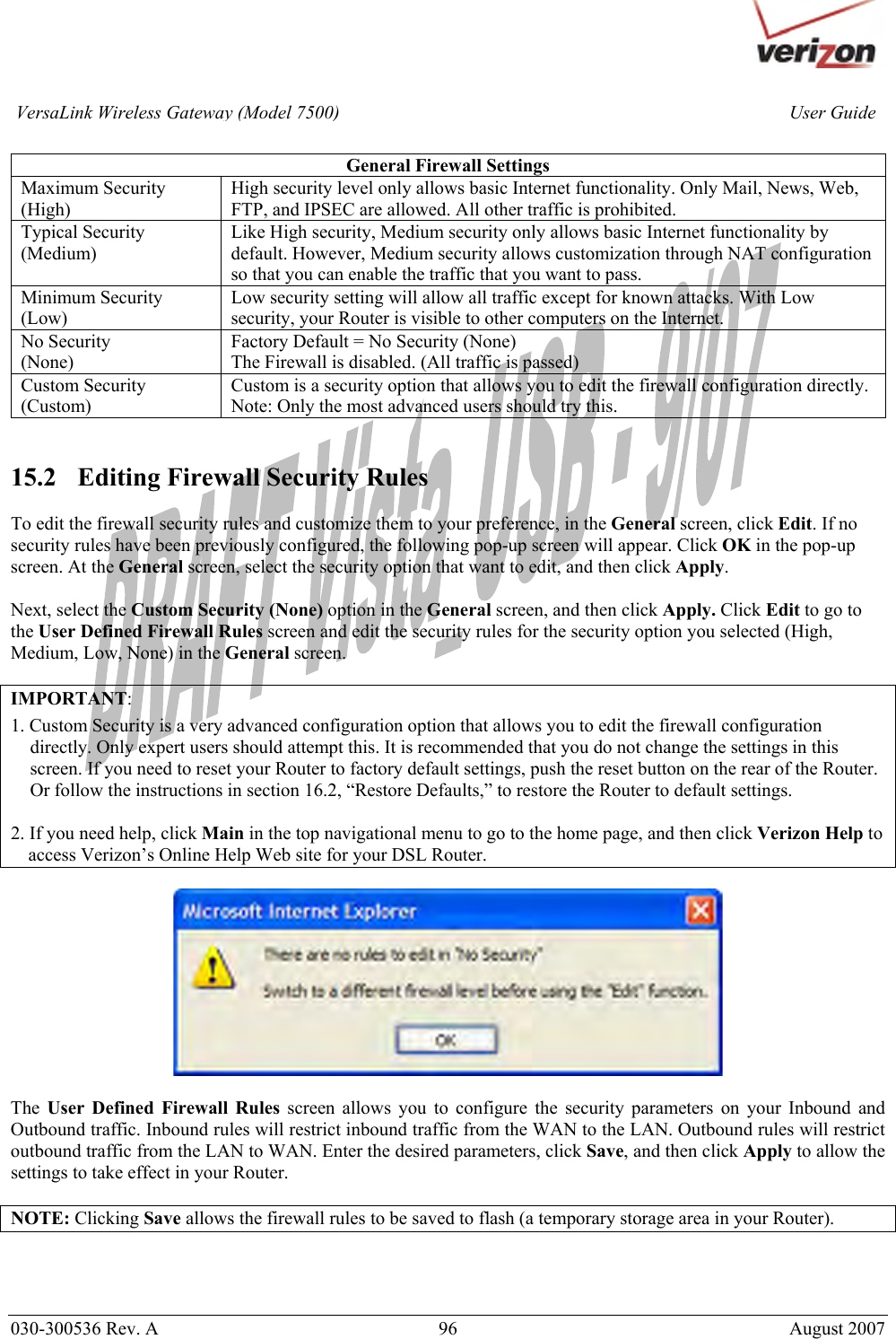       030-300536 Rev. A  96       August 2007 User GuideVersaLink Wireless Gateway (Model 7500) General Firewall Settings Maximum Security (High) High security level only allows basic Internet functionality. Only Mail, News, Web, FTP, and IPSEC are allowed. All other traffic is prohibited. Typical Security (Medium) Like High security, Medium security only allows basic Internet functionality by default. However, Medium security allows customization through NAT configuration so that you can enable the traffic that you want to pass. Minimum Security (Low) Low security setting will allow all traffic except for known attacks. With Low security, your Router is visible to other computers on the Internet. No Security (None)  Factory Default = No Security (None) The Firewall is disabled. (All traffic is passed)  Custom Security (Custom) Custom is a security option that allows you to edit the firewall configuration directly. Note: Only the most advanced users should try this.   15.2   Editing Firewall Security Rules  To edit the firewall security rules and customize them to your preference, in the General screen, click Edit. If no security rules have been previously configured, the following pop-up screen will appear. Click OK in the pop-up screen. At the General screen, select the security option that want to edit, and then click Apply.  Next, select the Custom Security (None) option in the General screen, and then click Apply. Click Edit to go to the User Defined Firewall Rules screen and edit the security rules for the security option you selected (High, Medium, Low, None) in the General screen.  IMPORTANT:  1. Custom Security is a very advanced configuration option that allows you to edit the firewall configuration directly. Only expert users should attempt this. It is recommended that you do not change the settings in this screen. If you need to reset your Router to factory default settings, push the reset button on the rear of the Router. Or follow the instructions in section 16.2, “Restore Defaults,” to restore the Router to default settings.   2. If you need help, click Main in the top navigational menu to go to the home page, and then click Verizon Help to access Verizon’s Online Help Web site for your DSL Router.    The  User Defined Firewall Rules screen allows you to configure the security parameters on your Inbound and Outbound traffic. Inbound rules will restrict inbound traffic from the WAN to the LAN. Outbound rules will restrict outbound traffic from the LAN to WAN. Enter the desired parameters, click Save, and then click Apply to allow the settings to take effect in your Router.   NOTE: Clicking Save allows the firewall rules to be saved to flash (a temporary storage area in your Router).    