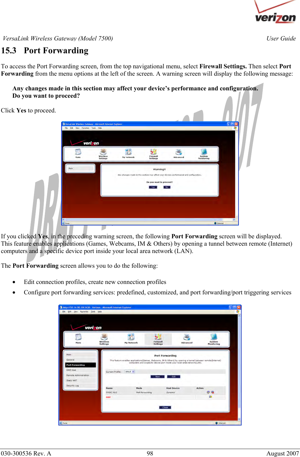       030-300536 Rev. A  98       August 2007 User GuideVersaLink Wireless Gateway (Model 7500)15.3   Port Forwarding  To access the Port Forwarding screen, from the top navigational menu, select Firewall Settings. Then select Port Forwarding from the menu options at the left of the screen. A warning screen will display the following message:  Any changes made in this section may affect your device’s performance and configuration. Do you want to proceed?  Click Yes to proceed.    If you clicked Yes, in the preceding warning screen, the following Port Forwarding screen will be displayed. This feature enables applications (Games, Webcams, IM &amp; Others) by opening a tunnel between remote (Internet) computers and a specific device port inside your local area network (LAN).  The Port Forwarding screen allows you to do the following:  • Edit connection profiles, create new connection profiles • Configure port forwarding services: predefined, customized, and port forwarding/port triggering services     