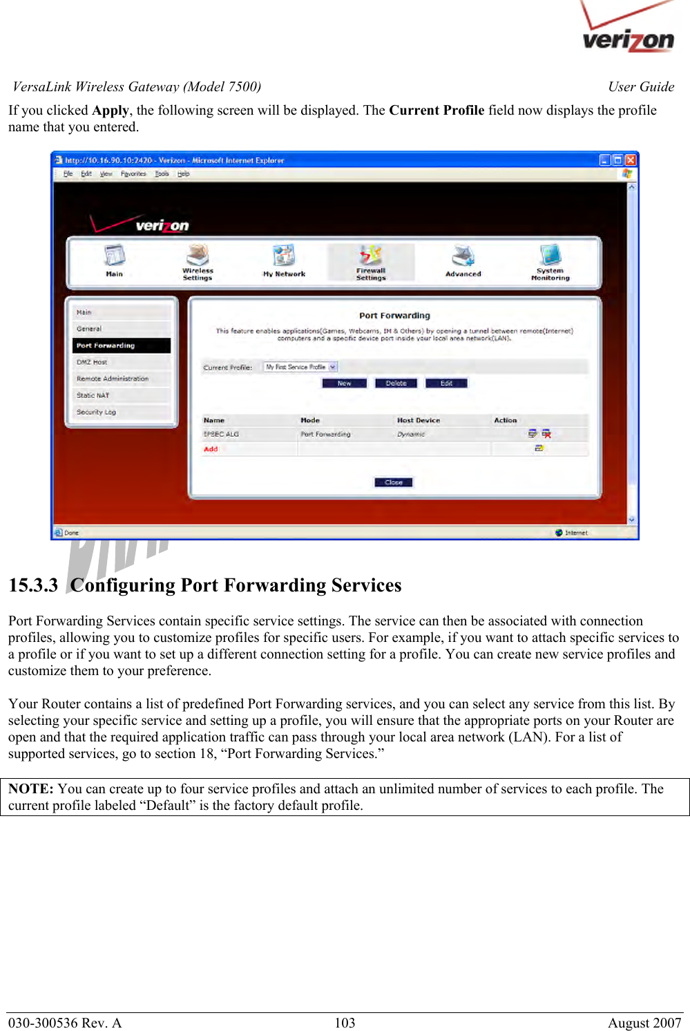       030-300536 Rev. A  103       August 2007 User GuideVersaLink Wireless Gateway (Model 7500)If you clicked Apply, the following screen will be displayed. The Current Profile field now displays the profile name that you entered.     15.3.3   Configuring Port Forwarding Services  Port Forwarding Services contain specific service settings. The service can then be associated with connection profiles, allowing you to customize profiles for specific users. For example, if you want to attach specific services to a profile or if you want to set up a different connection setting for a profile. You can create new service profiles and customize them to your preference.  Your Router contains a list of predefined Port Forwarding services, and you can select any service from this list. By selecting your specific service and setting up a profile, you will ensure that the appropriate ports on your Router are open and that the required application traffic can pass through your local area network (LAN). For a list of supported services, go to section 18, “Port Forwarding Services.”  NOTE: You can create up to four service profiles and attach an unlimited number of services to each profile. The current profile labeled “Default” is the factory default profile.            