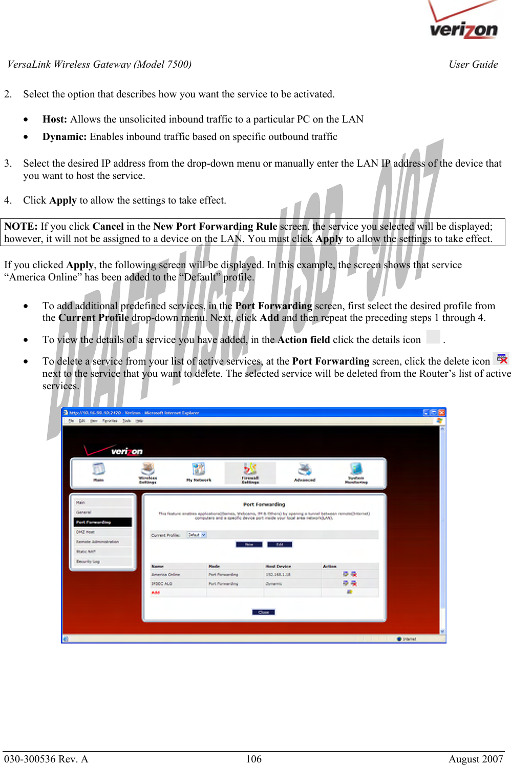       030-300536 Rev. A  106       August 2007 User GuideVersaLink Wireless Gateway (Model 7500) 2. Select the option that describes how you want the service to be activated.  • Host: Allows the unsolicited inbound traffic to a particular PC on the LAN • Dynamic: Enables inbound traffic based on specific outbound traffic  3. Select the desired IP address from the drop-down menu or manually enter the LAN IP address of the device that you want to host the service.  4. Click Apply to allow the settings to take effect.  NOTE: If you click Cancel in the New Port Forwarding Rule screen, the service you selected will be displayed; however, it will not be assigned to a device on the LAN. You must click Apply to allow the settings to take effect.  If you clicked Apply, the following screen will be displayed. In this example, the screen shows that service “America Online” has been added to the “Default” profile.   • To add additional predefined services, in the Port Forwarding screen, first select the desired profile from the Current Profile drop-down menu. Next, click Add and then repeat the preceding steps 1 through 4. • To view the details of a service you have added, in the Action field click the details icon    .  • To delete a service from your list of active services, at the Port Forwarding screen, click the delete icon   next to the service that you want to delete. The selected service will be deleted from the Router’s list of active services.          