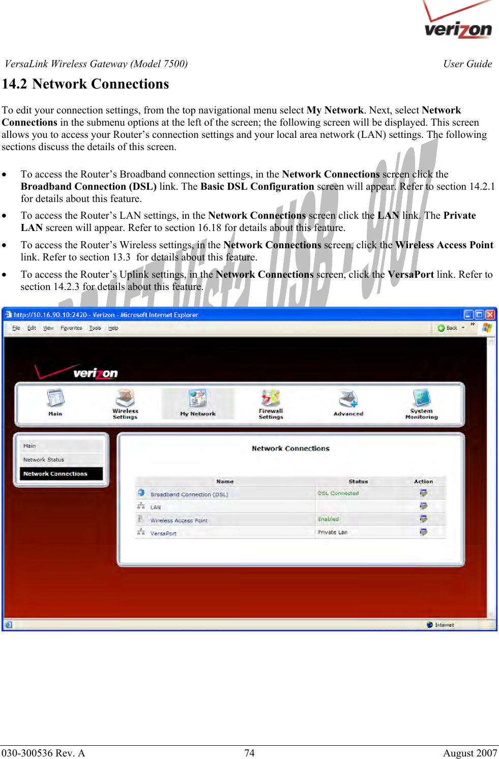       030-300536 Rev. A  74       August 2007 User GuideVersaLink Wireless Gateway (Model 7500)14.2 Network Connections  To edit your connection settings, from the top navigational menu select My Network. Next, select Network Connections in the submenu options at the left of the screen; the following screen will be displayed. This screen allows you to access your Router’s connection settings and your local area network (LAN) settings. The following sections discuss the details of this screen.  • To access the Router’s Broadband connection settings, in the Network Connections screen click the Broadband Connection (DSL) link. The Basic DSL Configuration screen will appear. Refer to section 14.2.1 for details about this feature. • To access the Router’s LAN settings, in the Network Connections screen click the LAN link. The Private LAN screen will appear. Refer to section 16.18 for details about this feature. • To access the Router’s Wireless settings, in the Network Connections screen, click the Wireless Access Point link. Refer to section 13.3  for details about this feature. • To access the Router’s Uplink settings, in the Network Connections screen, click the VersaPort link. Refer to section 14.2.3 for details about this feature.           