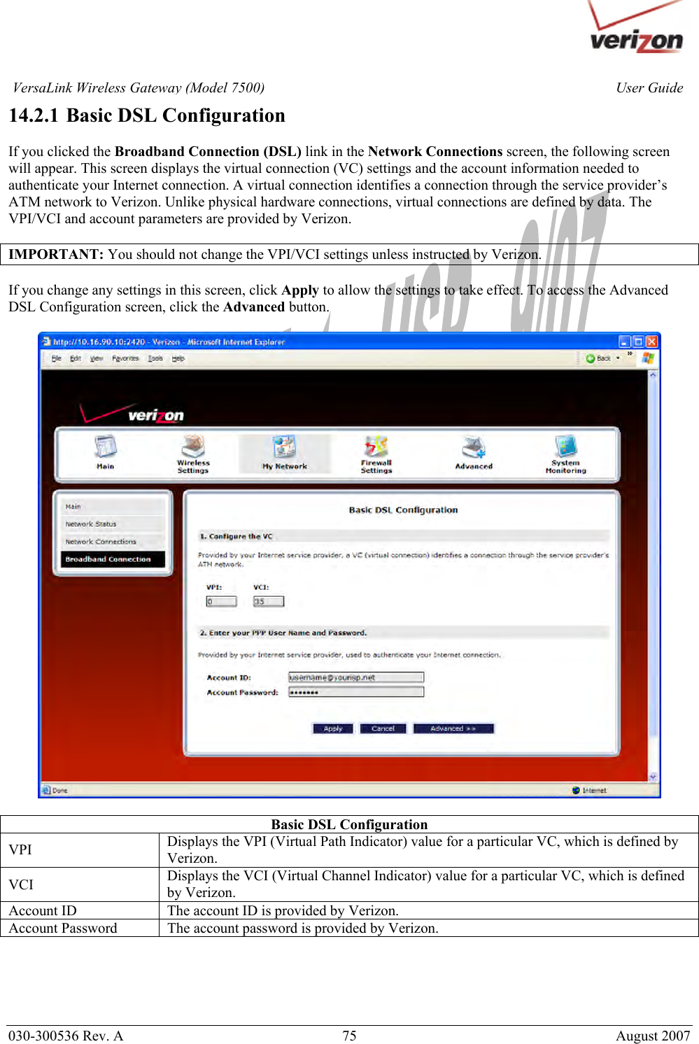       030-300536 Rev. A  75       August 2007 User GuideVersaLink Wireless Gateway (Model 7500)14.2.1  Basic DSL Configuration  If you clicked the Broadband Connection (DSL) link in the Network Connections screen, the following screen will appear. This screen displays the virtual connection (VC) settings and the account information needed to authenticate your Internet connection. A virtual connection identifies a connection through the service provider’s ATM network to Verizon. Unlike physical hardware connections, virtual connections are defined by data. The VPI/VCI and account parameters are provided by Verizon.  IMPORTANT: You should not change the VPI/VCI settings unless instructed by Verizon.  If you change any settings in this screen, click Apply to allow the settings to take effect. To access the Advanced DSL Configuration screen, click the Advanced button.    Basic DSL Configuration VPI  Displays the VPI (Virtual Path Indicator) value for a particular VC, which is defined by Verizon. VCI  Displays the VCI (Virtual Channel Indicator) value for a particular VC, which is defined by Verizon. Account ID  The account ID is provided by Verizon. Account Password  The account password is provided by Verizon.      