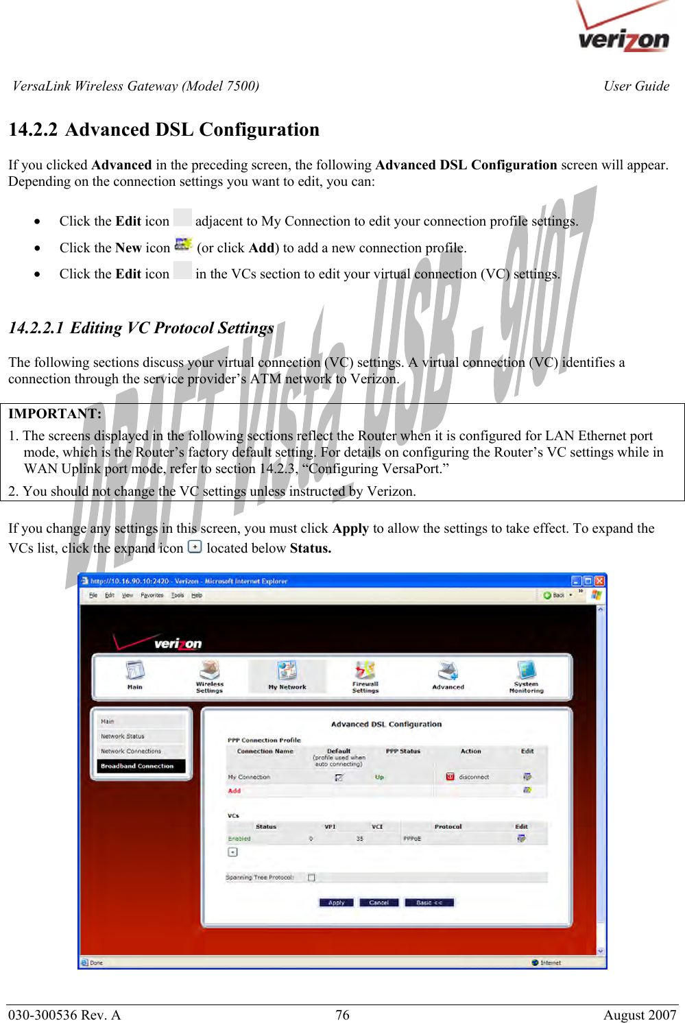       030-300536 Rev. A  76       August 2007 User GuideVersaLink Wireless Gateway (Model 7500) 14.2.2  Advanced DSL Configuration  If you clicked Advanced in the preceding screen, the following Advanced DSL Configuration screen will appear. Depending on the connection settings you want to edit, you can:  • Click the Edit icon   adjacent to My Connection to edit your connection profile settings. • Click the New icon   (or click Add) to add a new connection profile.  • Click the Edit icon   in the VCs section to edit your virtual connection (VC) settings.   14.2.2.1 Editing VC Protocol Settings  The following sections discuss your virtual connection (VC) settings. A virtual connection (VC) identifies a connection through the service provider’s ATM network to Verizon.    IMPORTANT:  1. The screens displayed in the following sections reflect the Router when it is configured for LAN Ethernet port mode, which is the Router’s factory default setting. For details on configuring the Router’s VC settings while in WAN Uplink port mode, refer to section 14.2.3, “Configuring VersaPort.” 2. You should not change the VC settings unless instructed by Verizon.  If you change any settings in this screen, you must click Apply to allow the settings to take effect. To expand the VCs list, click the expand icon located below Status.      