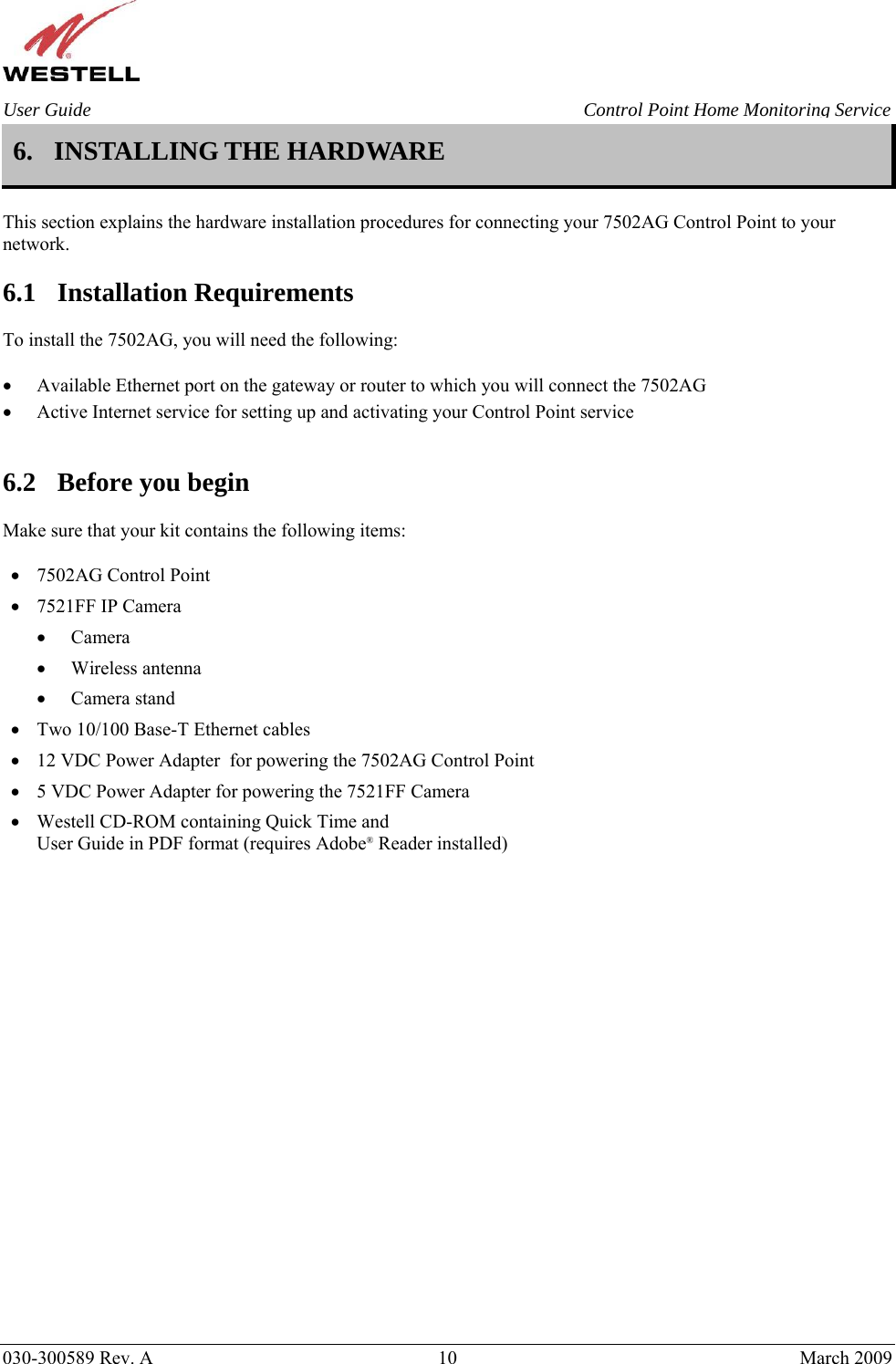    030-300589 Rev. A  10  March 2009 User Guide  Control Point Home Monitoring Service 6. INSTALLING THE HARDWARE   This section explains the hardware installation procedures for connecting your 7502AG Control Point to your network.  6.1 Installation Requirements  To install the 7502AG, you will need the following:  • Available Ethernet port on the gateway or router to which you will connect the 7502AG • Active Internet service for setting up and activating your Control Point service   6.2 Before you begin  Make sure that your kit contains the following items:  • 7502AG Control Point • 7521FF IP Camera • Camera • Wireless antenna • Camera stand • Two 10/100 Base-T Ethernet cables • 12 VDC Power Adapter  for powering the 7502AG Control Point • 5 VDC Power Adapter for powering the 7521FF Camera • Westell CD-ROM containing Quick Time and User Guide in PDF format (requires Adobe® Reader installed)                       