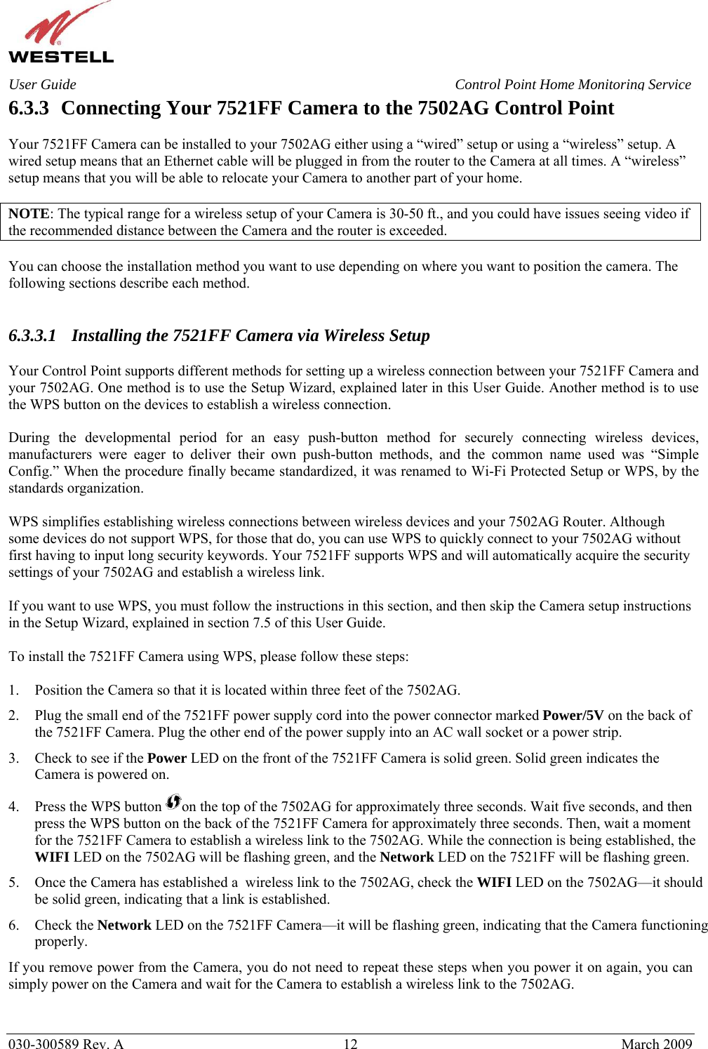    030-300589 Rev. A  12  March 2009 User Guide  Control Point Home Monitoring Service 6.3.3 Connecting Your 7521FF Camera to the 7502AG Control Point  Your 7521FF Camera can be installed to your 7502AG either using a “wired” setup or using a “wireless” setup. A wired setup means that an Ethernet cable will be plugged in from the router to the Camera at all times. A “wireless” setup means that you will be able to relocate your Camera to another part of your home.  NOTE: The typical range for a wireless setup of your Camera is 30-50 ft., and you could have issues seeing video if the recommended distance between the Camera and the router is exceeded.  You can choose the installation method you want to use depending on where you want to position the camera. The following sections describe each method.   6.3.3.1 Installing the 7521FF Camera via Wireless Setup  Your Control Point supports different methods for setting up a wireless connection between your 7521FF Camera and your 7502AG. One method is to use the Setup Wizard, explained later in this User Guide. Another method is to use the WPS button on the devices to establish a wireless connection.  During the developmental period for an easy push-button method for securely connecting wireless devices, manufacturers were eager to deliver their own push-button methods, and the common name used was “Simple Config.” When the procedure finally became standardized, it was renamed to Wi-Fi Protected Setup or WPS, by the standards organization.  WPS simplifies establishing wireless connections between wireless devices and your 7502AG Router. Although some devices do not support WPS, for those that do, you can use WPS to quickly connect to your 7502AG without first having to input long security keywords. Your 7521FF supports WPS and will automatically acquire the security settings of your 7502AG and establish a wireless link.   If you want to use WPS, you must follow the instructions in this section, and then skip the Camera setup instructions in the Setup Wizard, explained in section 7.5 of this User Guide.  To install the 7521FF Camera using WPS, please follow these steps:  1. Position the Camera so that it is located within three feet of the 7502AG.  2. Plug the small end of the 7521FF power supply cord into the power connector marked Power/5V on the back of the 7521FF Camera. Plug the other end of the power supply into an AC wall socket or a power strip. 3. Check to see if the Power LED on the front of the 7521FF Camera is solid green. Solid green indicates the Camera is powered on. 4. Press the WPS button  on the top of the 7502AG for approximately three seconds. Wait five seconds, and then press the WPS button on the back of the 7521FF Camera for approximately three seconds. Then, wait a moment for the 7521FF Camera to establish a wireless link to the 7502AG. While the connection is being established, the WIFI LED on the 7502AG will be flashing green, and the Network LED on the 7521FF will be flashing green.  5. Once the Camera has established a  wireless link to the 7502AG, check the WIFI LED on the 7502AG—it should be solid green, indicating that a link is established. 6. Check the Network LED on the 7521FF Camera—it will be flashing green, indicating that the Camera functioning properly.  If you remove power from the Camera, you do not need to repeat these steps when you power it on again, you can simply power on the Camera and wait for the Camera to establish a wireless link to the 7502AG.   