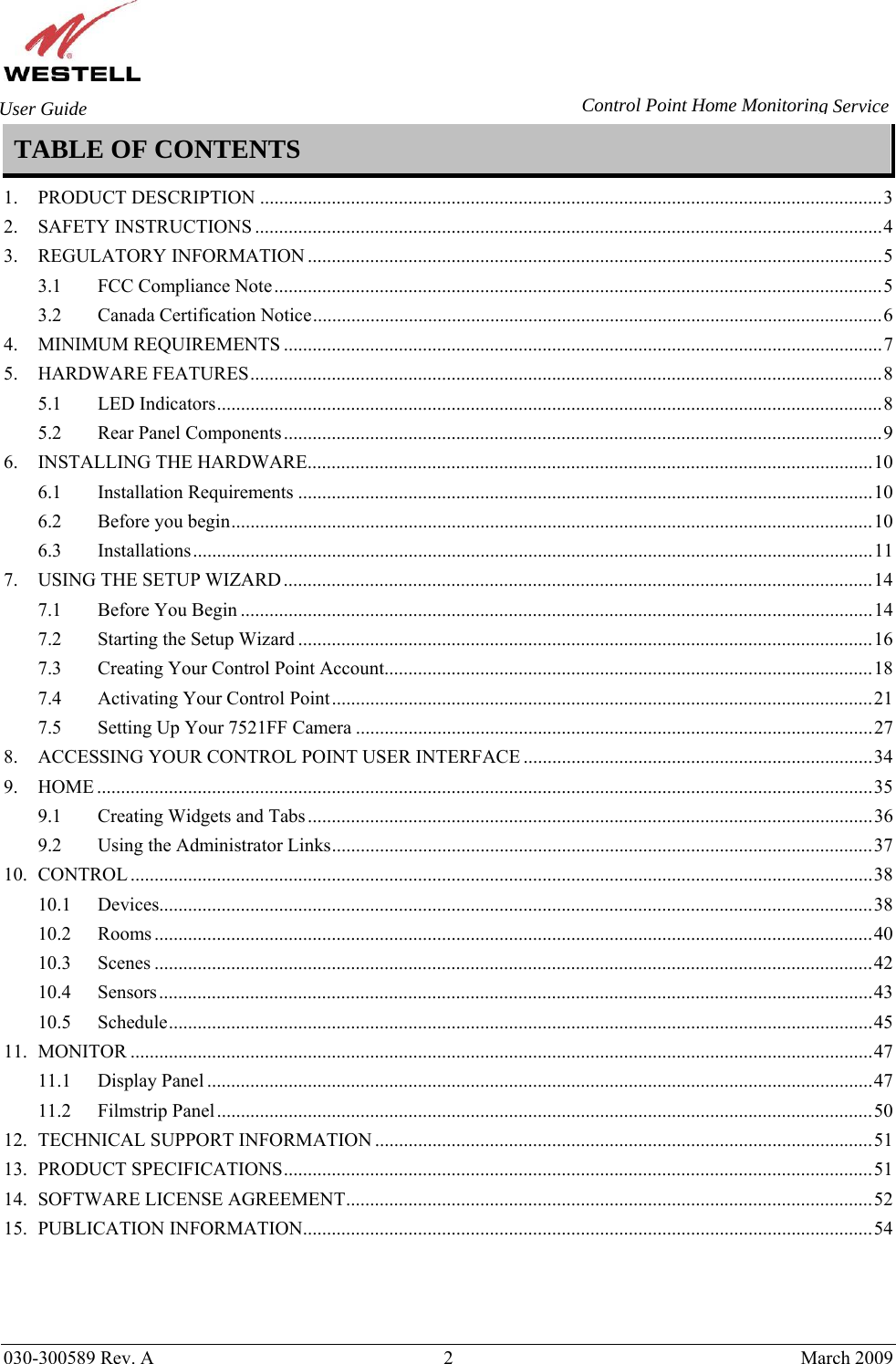       030-300589 Rev. A  2  March 2009 User Guide  Control Point Home Monitoring Service TABLE OF CONTENTS  1. PRODUCT DESCRIPTION ..................................................................................................................................3 2. SAFETY INSTRUCTIONS ...................................................................................................................................4 3. REGULATORY INFORMATION ........................................................................................................................5 3.1 FCC Compliance Note...............................................................................................................................5 3.2 Canada Certification Notice.......................................................................................................................6 4. MINIMUM REQUIREMENTS .............................................................................................................................7 5. HARDWARE FEATURES....................................................................................................................................8 5.1 LED Indicators...........................................................................................................................................8 5.2 Rear Panel Components.............................................................................................................................9 6. INSTALLING THE HARDWARE......................................................................................................................10 6.1 Installation Requirements ........................................................................................................................10 6.2 Before you begin......................................................................................................................................10 6.3 Installations..............................................................................................................................................11 7. USING THE SETUP WIZARD...........................................................................................................................14 7.1 Before You Begin ....................................................................................................................................14 7.2 Starting the Setup Wizard ........................................................................................................................16 7.3 Creating Your Control Point Account......................................................................................................18 7.4 Activating Your Control Point.................................................................................................................21 7.5 Setting Up Your 7521FF Camera ............................................................................................................27 8. ACCESSING YOUR CONTROL POINT USER INTERFACE .........................................................................34 9. HOME ..................................................................................................................................................................35 9.1 Creating Widgets and Tabs......................................................................................................................36 9.2 Using the Administrator Links.................................................................................................................37 10. CONTROL ...........................................................................................................................................................38 10.1 Devices.....................................................................................................................................................38 10.2 Rooms ......................................................................................................................................................40 10.3 Scenes ......................................................................................................................................................42 10.4 Sensors.....................................................................................................................................................43 10.5 Schedule...................................................................................................................................................45 11. MONITOR ...........................................................................................................................................................47 11.1 Display Panel ...........................................................................................................................................47 11.2 Filmstrip Panel.........................................................................................................................................50 12. TECHNICAL SUPPORT INFORMATION ........................................................................................................51 13. PRODUCT SPECIFICATIONS...........................................................................................................................51 14. SOFTWARE LICENSE AGREEMENT..............................................................................................................52 15. PUBLICATION INFORMATION.......................................................................................................................54 