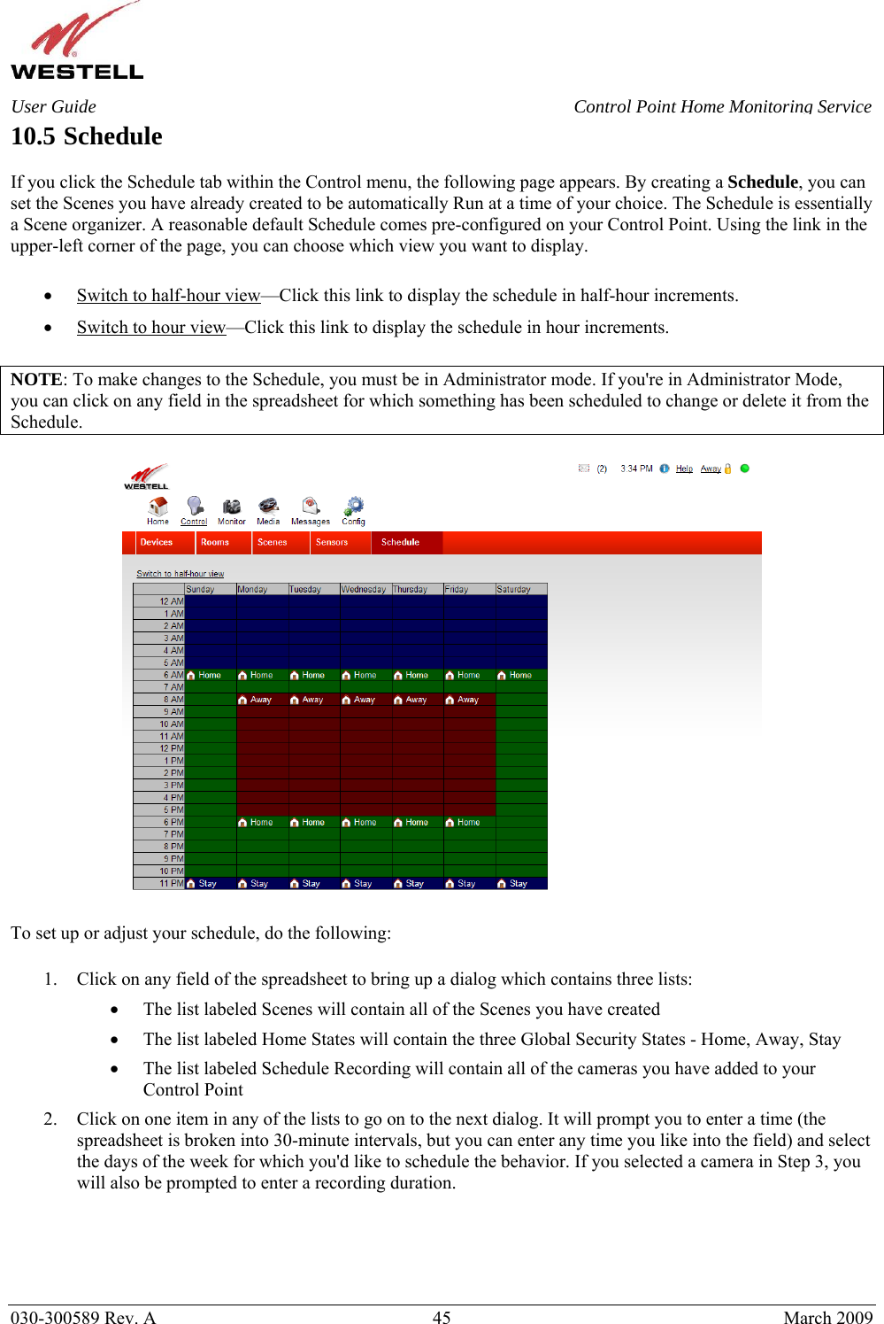    030-300589 Rev. A  45  March 2009 User Guide  Control Point Home Monitoring Service 10.5 Schedule  If you click the Schedule tab within the Control menu, the following page appears. By creating a Schedule, you can set the Scenes you have already created to be automatically Run at a time of your choice. The Schedule is essentially a Scene organizer. A reasonable default Schedule comes pre-configured on your Control Point. Using the link in the upper-left corner of the page, you can choose which view you want to display.  • Switch to half-hour view—Click this link to display the schedule in half-hour increments. • Switch to hour view—Click this link to display the schedule in hour increments.  NOTE: To make changes to the Schedule, you must be in Administrator mode. If you&apos;re in Administrator Mode, you can click on any field in the spreadsheet for which something has been scheduled to change or delete it from the Schedule.    To set up or adjust your schedule, do the following:  1. Click on any field of the spreadsheet to bring up a dialog which contains three lists: • The list labeled Scenes will contain all of the Scenes you have created • The list labeled Home States will contain the three Global Security States - Home, Away, Stay • The list labeled Schedule Recording will contain all of the cameras you have added to your Control Point 2. Click on one item in any of the lists to go on to the next dialog. It will prompt you to enter a time (the spreadsheet is broken into 30-minute intervals, but you can enter any time you like into the field) and select the days of the week for which you&apos;d like to schedule the behavior. If you selected a camera in Step 3, you will also be prompted to enter a recording duration.     