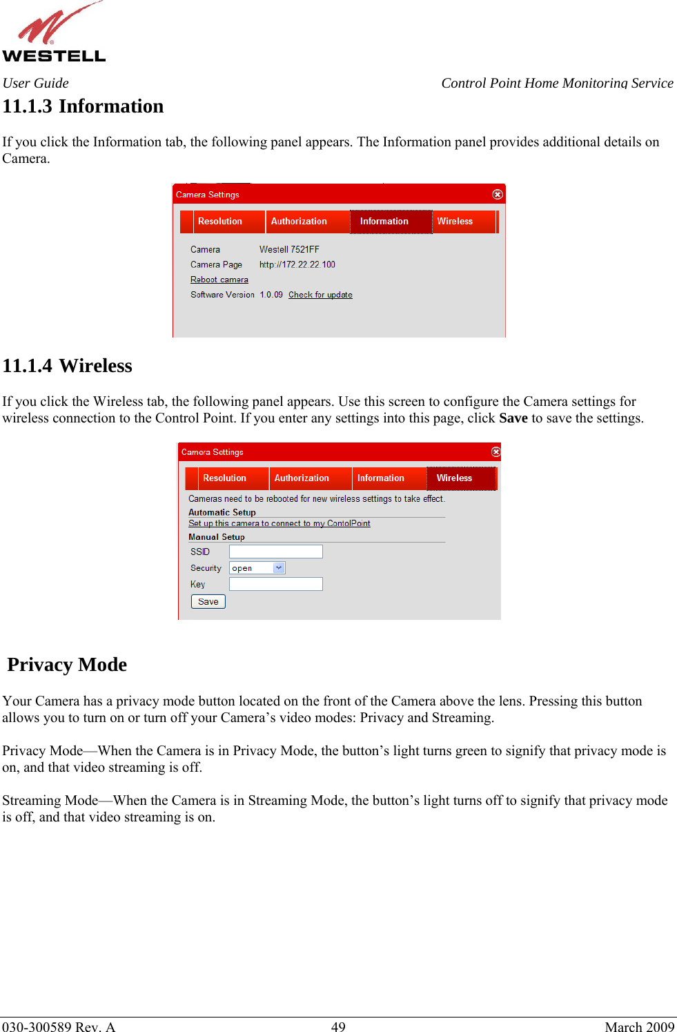    030-300589 Rev. A  49  March 2009 User Guide  Control Point Home Monitoring Service 11.1.3  Information  If you click the Information tab, the following panel appears. The Information panel provides additional details on Camera.    11.1.4  Wireless  If you click the Wireless tab, the following panel appears. Use this screen to configure the Camera settings for wireless connection to the Control Point. If you enter any settings into this page, click Save to save the settings.      Privacy Mode  Your Camera has a privacy mode button located on the front of the Camera above the lens. Pressing this button allows you to turn on or turn off your Camera’s video modes: Privacy and Streaming.   Privacy Mode—When the Camera is in Privacy Mode, the button’s light turns green to signify that privacy mode is on, and that video streaming is off.   Streaming Mode—When the Camera is in Streaming Mode, the button’s light turns off to signify that privacy mode is off, and that video streaming is on.             