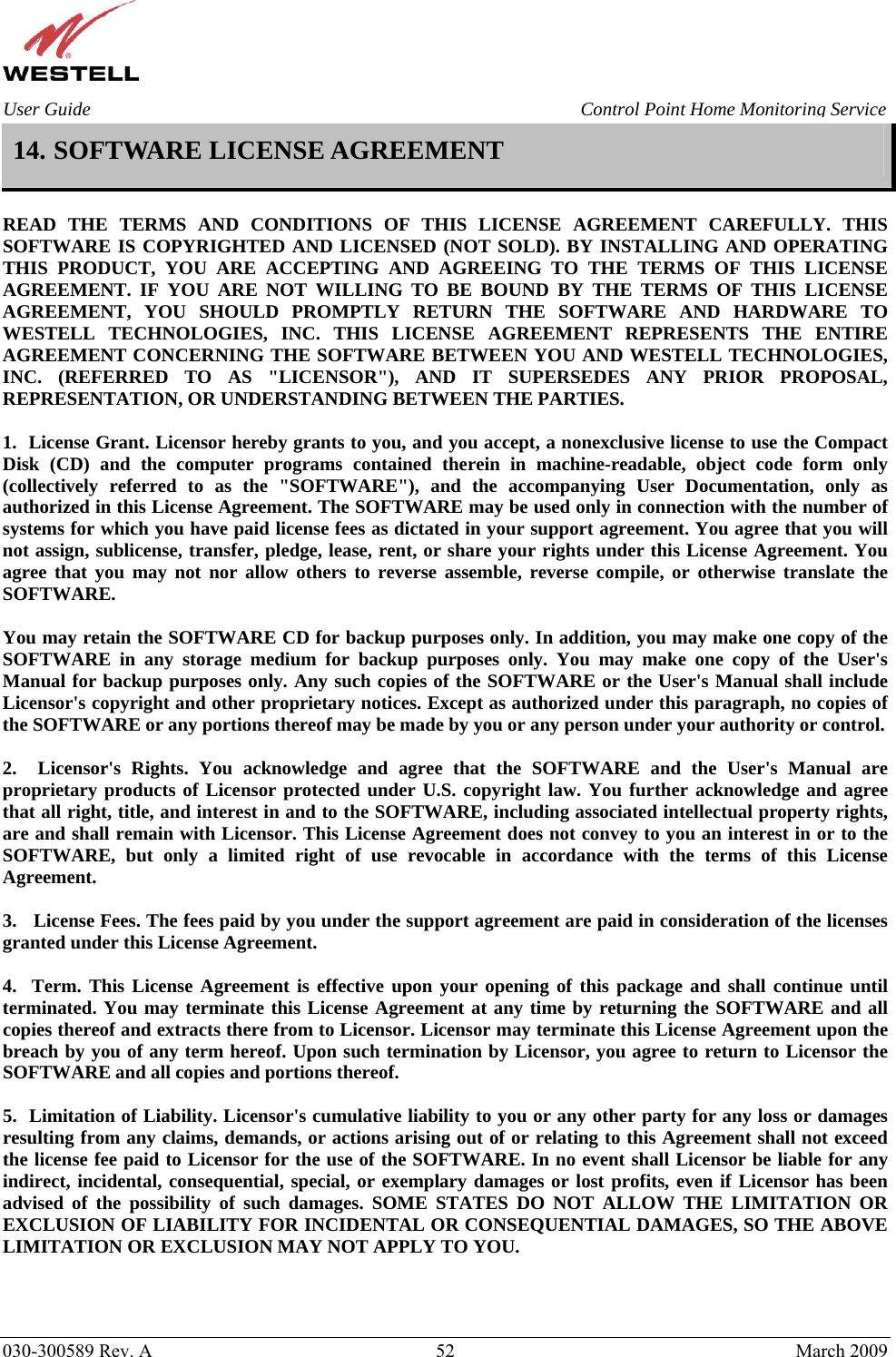    030-300589 Rev. A  52  March 2009 User Guide  Control Point Home Monitoring Service 14. SOFTWARE LICENSE AGREEMENT  READ THE TERMS AND CONDITIONS OF THIS LICENSE AGREEMENT CAREFULLY. THIS SOFTWARE IS COPYRIGHTED AND LICENSED (NOT SOLD). BY INSTALLING AND OPERATING THIS PRODUCT, YOU ARE ACCEPTING AND AGREEING TO THE TERMS OF THIS LICENSE AGREEMENT. IF YOU ARE NOT WILLING TO BE BOUND BY THE TERMS OF THIS LICENSE AGREEMENT, YOU SHOULD PROMPTLY RETURN THE SOFTWARE AND HARDWARE TO WESTELL TECHNOLOGIES, INC. THIS LICENSE AGREEMENT REPRESENTS THE ENTIRE AGREEMENT CONCERNING THE SOFTWARE BETWEEN YOU AND WESTELL TECHNOLOGIES, INC. (REFERRED TO AS &quot;LICENSOR&quot;), AND IT SUPERSEDES ANY PRIOR PROPOSAL, REPRESENTATION, OR UNDERSTANDING BETWEEN THE PARTIES.  1.  License Grant. Licensor hereby grants to you, and you accept, a nonexclusive license to use the Compact Disk (CD) and the computer programs contained therein in machine-readable, object code form only (collectively referred to as the &quot;SOFTWARE&quot;), and the accompanying User Documentation, only as authorized in this License Agreement. The SOFTWARE may be used only in connection with the number of systems for which you have paid license fees as dictated in your support agreement. You agree that you will not assign, sublicense, transfer, pledge, lease, rent, or share your rights under this License Agreement. You agree that you may not nor allow others to reverse assemble, reverse compile, or otherwise translate the SOFTWARE.  You may retain the SOFTWARE CD for backup purposes only. In addition, you may make one copy of the SOFTWARE in any storage medium for backup purposes only. You may make one copy of the User&apos;s Manual for backup purposes only. Any such copies of the SOFTWARE or the User&apos;s Manual shall include Licensor&apos;s copyright and other proprietary notices. Except as authorized under this paragraph, no copies of the SOFTWARE or any portions thereof may be made by you or any person under your authority or control.  2.  Licensor&apos;s Rights. You acknowledge and agree that the SOFTWARE and the User&apos;s Manual are proprietary products of Licensor protected under U.S. copyright law. You further acknowledge and agree that all right, title, and interest in and to the SOFTWARE, including associated intellectual property rights, are and shall remain with Licensor. This License Agreement does not convey to you an interest in or to the SOFTWARE, but only a limited right of use revocable in accordance with the terms of this License Agreement.  3.   License Fees. The fees paid by you under the support agreement are paid in consideration of the licenses granted under this License Agreement.  4.  Term. This License Agreement is effective upon your opening of this package and shall continue until terminated. You may terminate this License Agreement at any time by returning the SOFTWARE and all copies thereof and extracts there from to Licensor. Licensor may terminate this License Agreement upon the breach by you of any term hereof. Upon such termination by Licensor, you agree to return to Licensor the SOFTWARE and all copies and portions thereof.  5.  Limitation of Liability. Licensor&apos;s cumulative liability to you or any other party for any loss or damages resulting from any claims, demands, or actions arising out of or relating to this Agreement shall not exceed the license fee paid to Licensor for the use of the SOFTWARE. In no event shall Licensor be liable for any indirect, incidental, consequential, special, or exemplary damages or lost profits, even if Licensor has been advised of the possibility of such damages. SOME STATES DO NOT ALLOW THE LIMITATION OR EXCLUSION OF LIABILITY FOR INCIDENTAL OR CONSEQUENTIAL DAMAGES, SO THE ABOVE LIMITATION OR EXCLUSION MAY NOT APPLY TO YOU.  