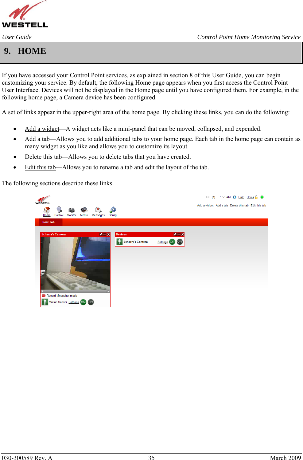    030-300589 Rev. A  35  March 2009 User Guide  Control Point Home Monitoring Service 9. HOME  If you have accessed your Control Point services, as explained in section 8 of this User Guide, you can begin customizing your service. By default, the following Home page appears when you first access the Control Point User Interface. Devices will not be displayed in the Home page until you have configured them. For example, in the following home page, a Camera device has been configured.  A set of links appear in the upper-right area of the home page. By clicking these links, you can do the following:  • Add a widget—A widget acts like a mini-panel that can be moved, collapsed, and expended. • Add a tab—Allows you to add additional tabs to your home page. Each tab in the home page can contain as many widget as you like and allows you to customize its layout. • Delete this tab—Allows you to delete tabs that you have created. • Edit this tab—Allows you to rename a tab and edit the layout of the tab.  The following sections describe these links.                      