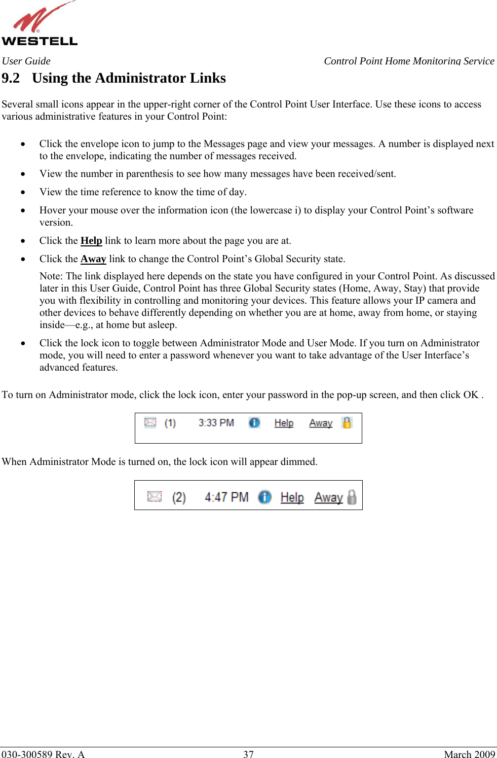    030-300589 Rev. A  37  March 2009 User Guide  Control Point Home Monitoring Service 9.2 Using the Administrator Links  Several small icons appear in the upper-right corner of the Control Point User Interface. Use these icons to access various administrative features in your Control Point:  • Click the envelope icon to jump to the Messages page and view your messages. A number is displayed next to the envelope, indicating the number of messages received. • View the number in parenthesis to see how many messages have been received/sent. • View the time reference to know the time of day. • Hover your mouse over the information icon (the lowercase i) to display your Control Point’s software version. • Click the Help link to learn more about the page you are at. • Click the Away link to change the Control Point’s Global Security state. Note: The link displayed here depends on the state you have configured in your Control Point. As discussed later in this User Guide, Control Point has three Global Security states (Home, Away, Stay) that provide you with flexibility in controlling and monitoring your devices. This feature allows your IP camera and other devices to behave differently depending on whether you are at home, away from home, or staying inside—e.g., at home but asleep. • Click the lock icon to toggle between Administrator Mode and User Mode. If you turn on Administrator mode, you will need to enter a password whenever you want to take advantage of the User Interface’s advanced features.  To turn on Administrator mode, click the lock icon, enter your password in the pop-up screen, and then click OK .    When Administrator Mode is turned on, the lock icon will appear dimmed.      