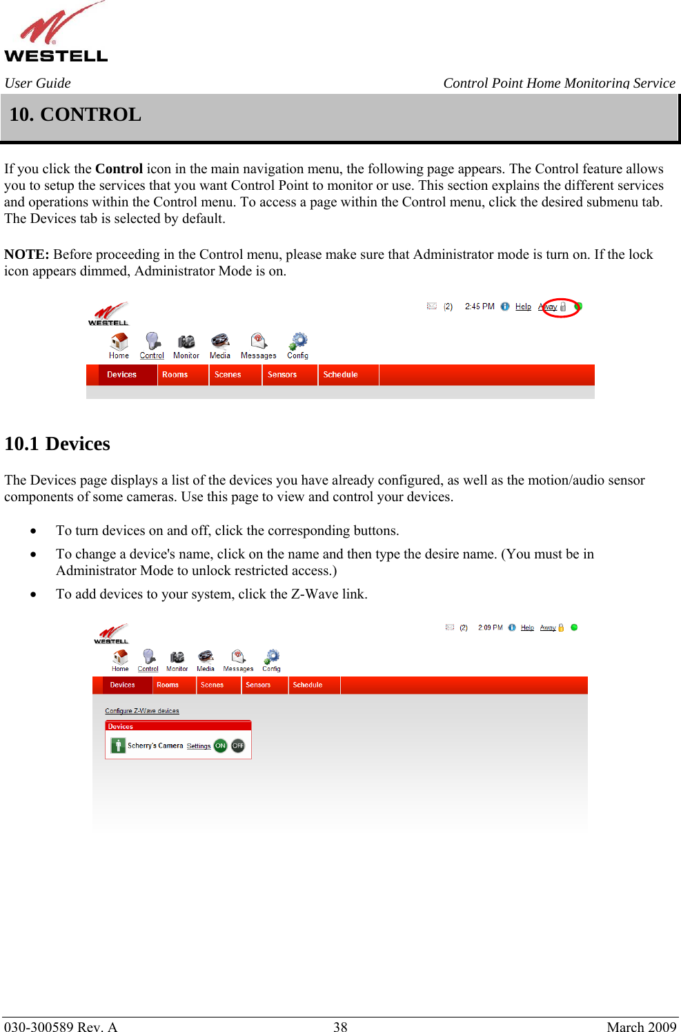    030-300589 Rev. A  38  March 2009 User Guide  Control Point Home Monitoring Service 10. CONTROL  If you click the Control icon in the main navigation menu, the following page appears. The Control feature allows you to setup the services that you want Control Point to monitor or use. This section explains the different services and operations within the Control menu. To access a page within the Control menu, click the desired submenu tab. The Devices tab is selected by default.  NOTE: Before proceeding in the Control menu, please make sure that Administrator mode is turn on. If the lock icon appears dimmed, Administrator Mode is on.     10.1 Devices   The Devices page displays a list of the devices you have already configured, as well as the motion/audio sensor components of some cameras. Use this page to view and control your devices.  • To turn devices on and off, click the corresponding buttons.  • To change a device&apos;s name, click on the name and then type the desire name. (You must be in Administrator Mode to unlock restricted access.) • To add devices to your system, click the Z-Wave link.             