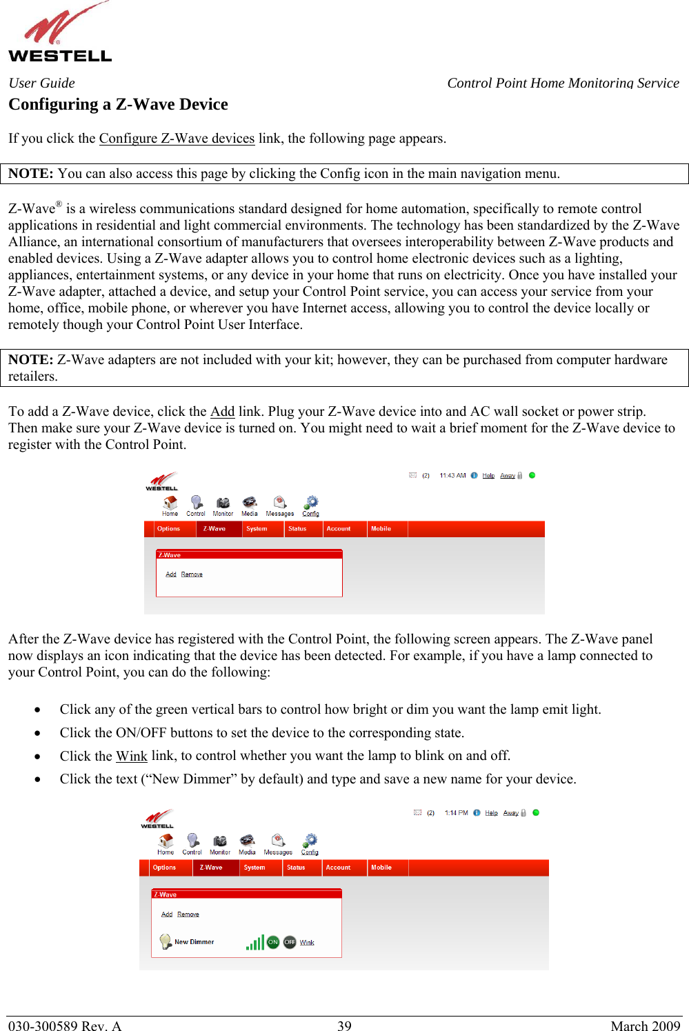    030-300589 Rev. A  39  March 2009 User Guide  Control Point Home Monitoring Service Configuring a Z-Wave Device  If you click the Configure Z-Wave devices link, the following page appears.  NOTE: You can also access this page by clicking the Config icon in the main navigation menu.  Z-Wave® is a wireless communications standard designed for home automation, specifically to remote control applications in residential and light commercial environments. The technology has been standardized by the Z-Wave Alliance, an international consortium of manufacturers that oversees interoperability between Z-Wave products and enabled devices. Using a Z-Wave adapter allows you to control home electronic devices such as a lighting, appliances, entertainment systems, or any device in your home that runs on electricity. Once you have installed your Z-Wave adapter, attached a device, and setup your Control Point service, you can access your service from your home, office, mobile phone, or wherever you have Internet access, allowing you to control the device locally or remotely though your Control Point User Interface.   NOTE: Z-Wave adapters are not included with your kit; however, they can be purchased from computer hardware retailers.  To add a Z-Wave device, click the Add link. Plug your Z-Wave device into and AC wall socket or power strip. Then make sure your Z-Wave device is turned on. You might need to wait a brief moment for the Z-Wave device to register with the Control Point.    After the Z-Wave device has registered with the Control Point, the following screen appears. The Z-Wave panel now displays an icon indicating that the device has been detected. For example, if you have a lamp connected to your Control Point, you can do the following:  • Click any of the green vertical bars to control how bright or dim you want the lamp emit light. • Click the ON/OFF buttons to set the device to the corresponding state.  • Click the Wink link, to control whether you want the lamp to blink on and off. • Click the text (“New Dimmer” by default) and type and save a new name for your device.     