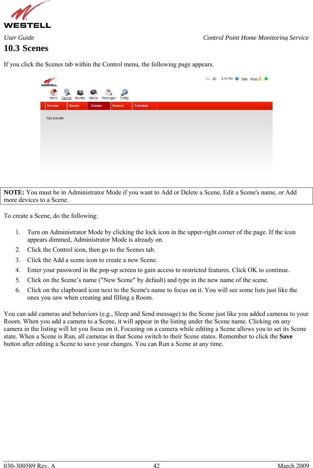    030-300589 Rev. A  42  March 2009 User Guide  Control Point Home Monitoring Service 10.3 Scenes  If you click the Scenes tab within the Control menu, the following page appears.    NOTE: You must be in Administrator Mode if you want to Add or Delete a Scene, Edit a Scene&apos;s name, or Add more devices to a Scene.  To create a Scene, do the following:  1. Turn on Administrator Mode by clicking the lock icon in the upper-right corner of the page. If the icon appears dimmed, Administrator Mode is already on. 2. Click the Control icon, then go to the Scenes tab. 3. Click the Add a scene icon to create a new Scene. 4. Enter your password in the pop-up screen to gain access to restricted features. Click OK to continue. 5. Click on the Scene’s name (&quot;New Scene&quot; by default) and type in the new name of the scene. 6. Click on the clapboard icon next to the Scene&apos;s name to focus on it. You will see some lists just like the ones you saw when creating and filling a Room.  You can add cameras and behaviors (e.g., Sleep and Send message) to the Scene just like you added cameras to your Room. When you add a camera to a Scene, it will appear in the listing under the Scene name. Clicking on any camera in the listing will let you focus on it. Focusing on a camera while editing a Scene allows you to set its Scene state. When a Scene is Run, all cameras in that Scene switch to their Scene states. Remember to click the Save button after editing a Scene to save your changes. You can Run a Scene at any time.                