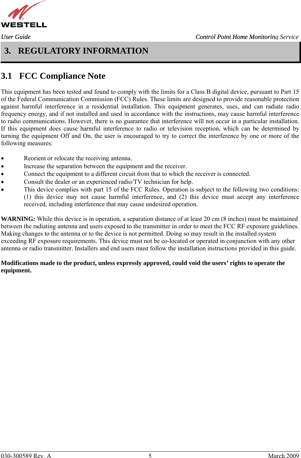    030-300589 Rev. A  5  March 2009 User Guide  Control Point Home Monitoring Service 3. REGULATORY INFORMATION   3.1 FCC Compliance Note  This equipment has been tested and found to comply with the limits for a Class B digital device, pursuant to Part 15 of the Federal Communication Commission (FCC) Rules. These limits are designed to provide reasonable protection against harmful interference in a residential installation. This equipment generates, uses, and can radiate radio frequency energy, and if not installed and used in accordance with the instructions, may cause harmful interference to radio communications. However, there is no guarantee that interference will not occur in a particular installation. If this equipment does cause harmful interference to radio or television reception, which can be determined by turning the equipment Off and On, the user is encouraged to try to correct the interference by one or more of the following measures:  • Reorient or relocate the receiving antenna. • Increase the separation between the equipment and the receiver. • Connect the equipment to a different circuit from that to which the receiver is connected. • Consult the dealer or an experienced radio/TV technician for help. • This device complies with part 15 of the FCC Rules. Operation is subject to the following two conditions: (1) this device may not cause harmful interference, and (2) this device must accept any interference received, including interference that may cause undesired operation.  WARNING: While this device is in operation, a separation distance of at least 20 cm (8 inches) must be maintained between the radiating antenna and users exposed to the transmitter in order to meet the FCC RF exposure guidelines. Making changes to the antenna or to the device is not permitted. Doing so may result in the installed system exceeding RF exposure requirements. This device must not be co-located or operated in conjunction with any other antenna or radio transmitter. Installers and end users must follow the installation instructions provided in this guide.  Modifications made to the product, unless expressly approved, could void the users’ rights to operate the equipment.                  User Guide  Control Point Home Monitorin