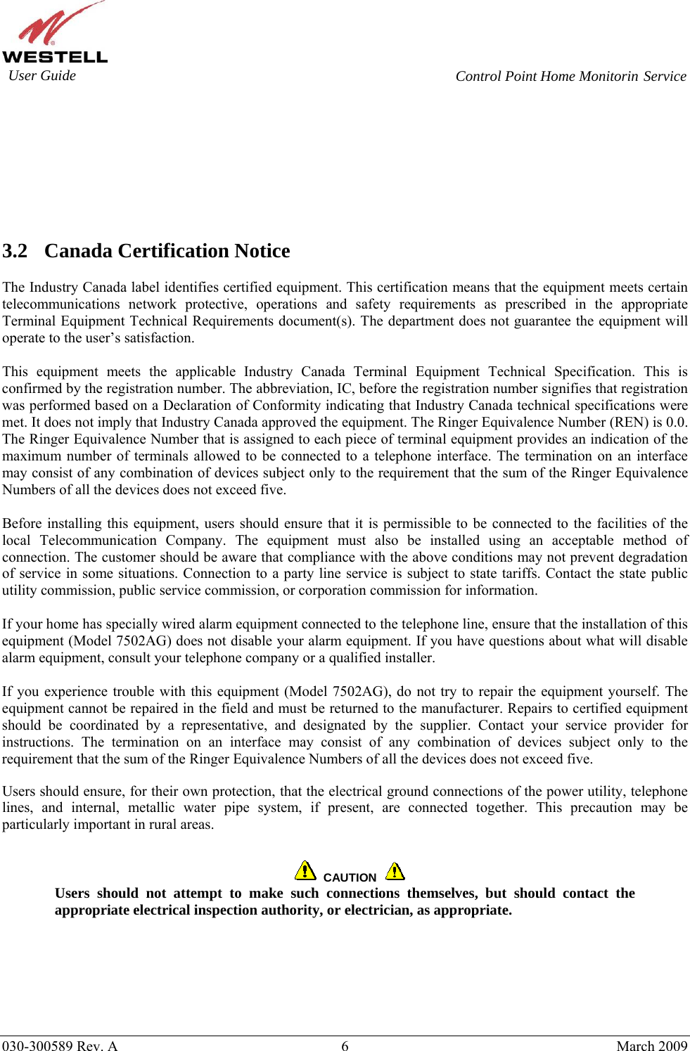    030-300589 Rev. A  6  March 2009  Service         3.2 Canada Certification Notice  The Industry Canada label identifies certified equipment. This certification means that the equipment meets certain telecommunications network protective, operations and safety requirements as prescribed in the appropriate Terminal Equipment Technical Requirements document(s). The department does not guarantee the equipment will operate to the user’s satisfaction.  This equipment meets the applicable Industry Canada Terminal Equipment Technical Specification. This is confirmed by the registration number. The abbreviation, IC, before the registration number signifies that registration was performed based on a Declaration of Conformity indicating that Industry Canada technical specifications were met. It does not imply that Industry Canada approved the equipment. The Ringer Equivalence Number (REN) is 0.0. The Ringer Equivalence Number that is assigned to each piece of terminal equipment provides an indication of the maximum number of terminals allowed to be connected to a telephone interface. The termination on an interface may consist of any combination of devices subject only to the requirement that the sum of the Ringer Equivalence Numbers of all the devices does not exceed five.  Before installing this equipment, users should ensure that it is permissible to be connected to the facilities of the local Telecommunication Company. The equipment must also be installed using an acceptable method of connection. The customer should be aware that compliance with the above conditions may not prevent degradation of service in some situations. Connection to a party line service is subject to state tariffs. Contact the state public utility commission, public service commission, or corporation commission for information.  If your home has specially wired alarm equipment connected to the telephone line, ensure that the installation of this equipment (Model 7502AG) does not disable your alarm equipment. If you have questions about what will disable alarm equipment, consult your telephone company or a qualified installer.  If you experience trouble with this equipment (Model 7502AG), do not try to repair the equipment yourself. The equipment cannot be repaired in the field and must be returned to the manufacturer. Repairs to certified equipment should be coordinated by a representative, and designated by the supplier. Contact your service provider for instructions. The termination on an interface may consist of any combination of devices subject only to the requirement that the sum of the Ringer Equivalence Numbers of all the devices does not exceed five.  Users should ensure, for their own protection, that the electrical ground connections of the power utility, telephone lines, and internal, metallic water pipe system, if present, are connected together. This precaution may be particularly important in rural areas.      CAUTION  Users should not attempt to make such connections themselves, but should contact the appropriate electrical inspection authority, or electrician, as appropriate.  User Guide  Control Point Home Monitorin