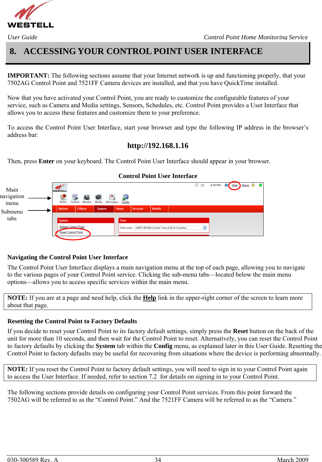    030-300589 Rev. A  34  March 2009 User Guide  Control Point Home Monitoring Service 8. ACCESSING YOUR CONTROL POINT USER INTERFACE  IMPORTANT: The following sections assume that your Internet network is up and functioning properly, that your 7502AG Control Point and 7521FF Camera devices are installed, and that you have QuickTime installed.  Now that you have activated your Control Point, you are ready to customize the configurable features of your service, such as Camera and Media settings, Sensors, Schedules, etc. Control Point provides a User Interface that allows you to access these features and customize them to your preference.   To access the Control Point User Interface, start your browser and type the following IP address in the browser’s address bar: http://192.168.1.16  Then, press Enter on your keyboard. The Control Point User Interface should appear in your browser.  Control Point User Interface    Navigating the Control Point User Interface The Control Point User Interface displays a main navigation menu at the top of each page, allowing you to navigate to the various pages of your Control Point service. Clicking the sub-menu tabs—located below the main menu options—allows you to access specific services within the main menu.  NOTE: If you are at a page and need help, click the Help link in the upper-right corner of the screen to learn more about that page.  Resetting the Control Point to Factory Defaults If you decide to reset your Control Point to its factory default settings, simply press the Reset button on the back of the unit for more than 10 seconds, and then wait for the Control Point to reset. Alternatively, you can reset the Control Point to factory defaults by clicking the System tab within the Config menu, as explained later in this User Guide. Resetting the Control Point to factory defaults may be useful for recovering from situations where the device is performing abnormally.  NOTE: If you reset the Control Point to factory default settings, you will need to sign in to your Control Point again to access the User Interface. If needed, refer to section 7.2  for details on signing in to your Control Point.  The following sections provide details on configuring your Control Point services. From this point forward the 7502AG will be referred to as the “Control Point.” And the 7521FF Camera will be referred to as the “Camera.”      Main navigation menu Submenu tabs 