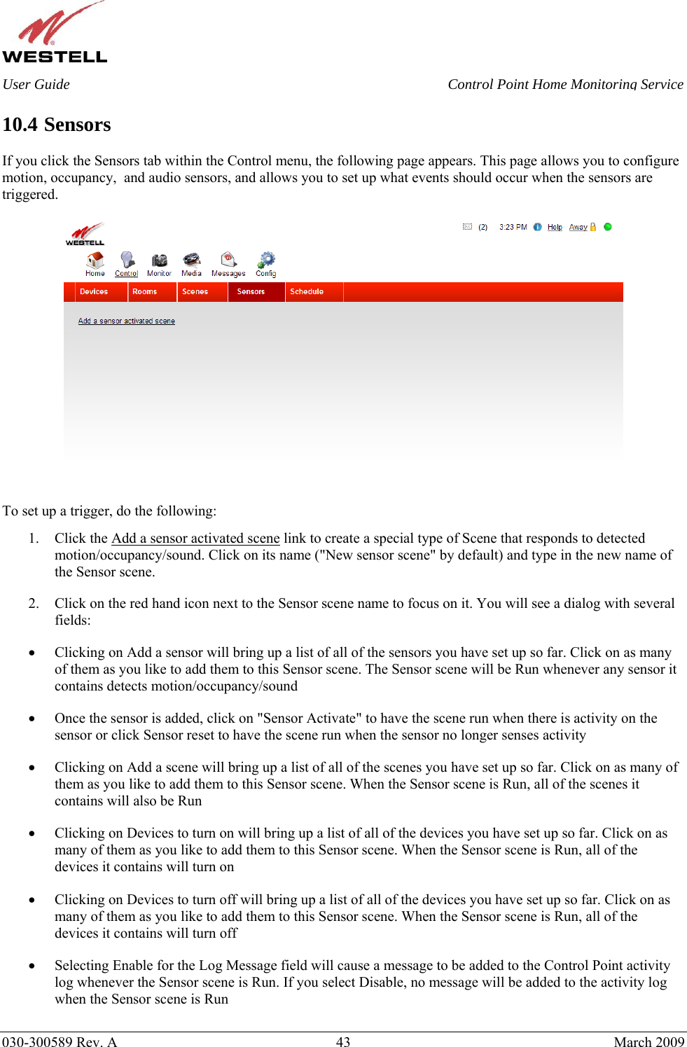    030-300589 Rev. A  43  March 2009 User Guide  Control Point Home Monitoring Service  10.4 Sensors  If you click the Sensors tab within the Control menu, the following page appears. This page allows you to configure motion, occupancy,  and audio sensors, and allows you to set up what events should occur when the sensors are triggered.      To set up a trigger, do the following: 1. Click the Add a sensor activated scene link to create a special type of Scene that responds to detected motion/occupancy/sound. Click on its name (&quot;New sensor scene&quot; by default) and type in the new name of the Sensor scene. 2. Click on the red hand icon next to the Sensor scene name to focus on it. You will see a dialog with several fields: • Clicking on Add a sensor will bring up a list of all of the sensors you have set up so far. Click on as many of them as you like to add them to this Sensor scene. The Sensor scene will be Run whenever any sensor it contains detects motion/occupancy/sound • Once the sensor is added, click on &quot;Sensor Activate&quot; to have the scene run when there is activity on the sensor or click Sensor reset to have the scene run when the sensor no longer senses activity • Clicking on Add a scene will bring up a list of all of the scenes you have set up so far. Click on as many of them as you like to add them to this Sensor scene. When the Sensor scene is Run, all of the scenes it contains will also be Run • Clicking on Devices to turn on will bring up a list of all of the devices you have set up so far. Click on as many of them as you like to add them to this Sensor scene. When the Sensor scene is Run, all of the devices it contains will turn on • Clicking on Devices to turn off will bring up a list of all of the devices you have set up so far. Click on as many of them as you like to add them to this Sensor scene. When the Sensor scene is Run, all of the devices it contains will turn off • Selecting Enable for the Log Message field will cause a message to be added to the Control Point activity log whenever the Sensor scene is Run. If you select Disable, no message will be added to the activity log when the Sensor scene is Run 