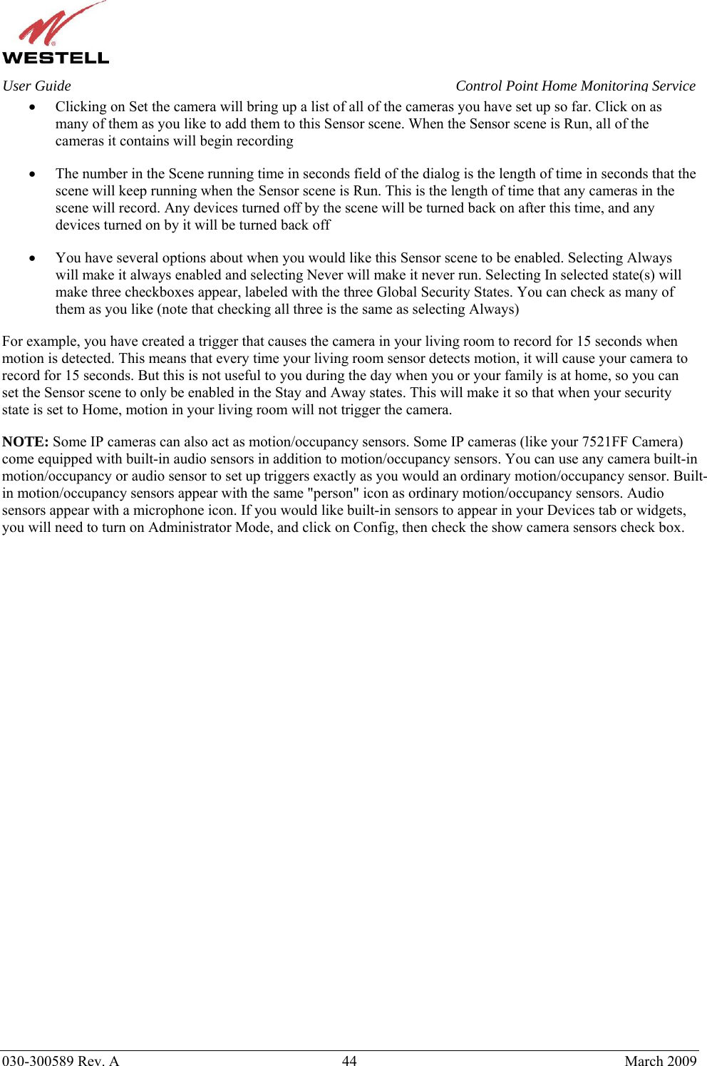    030-300589 Rev. A  44  March 2009 User Guide  Control Point Home Monitoring Service • Clicking on Set the camera will bring up a list of all of the cameras you have set up so far. Click on as many of them as you like to add them to this Sensor scene. When the Sensor scene is Run, all of the cameras it contains will begin recording • The number in the Scene running time in seconds field of the dialog is the length of time in seconds that the scene will keep running when the Sensor scene is Run. This is the length of time that any cameras in the scene will record. Any devices turned off by the scene will be turned back on after this time, and any devices turned on by it will be turned back off • You have several options about when you would like this Sensor scene to be enabled. Selecting Always will make it always enabled and selecting Never will make it never run. Selecting In selected state(s) will make three checkboxes appear, labeled with the three Global Security States. You can check as many of them as you like (note that checking all three is the same as selecting Always) For example, you have created a trigger that causes the camera in your living room to record for 15 seconds when motion is detected. This means that every time your living room sensor detects motion, it will cause your camera to record for 15 seconds. But this is not useful to you during the day when you or your family is at home, so you can set the Sensor scene to only be enabled in the Stay and Away states. This will make it so that when your security state is set to Home, motion in your living room will not trigger the camera. NOTE: Some IP cameras can also act as motion/occupancy sensors. Some IP cameras (like your 7521FF Camera) come equipped with built-in audio sensors in addition to motion/occupancy sensors. You can use any camera built-in motion/occupancy or audio sensor to set up triggers exactly as you would an ordinary motion/occupancy sensor. Built-in motion/occupancy sensors appear with the same &quot;person&quot; icon as ordinary motion/occupancy sensors. Audio sensors appear with a microphone icon. If you would like built-in sensors to appear in your Devices tab or widgets, you will need to turn on Administrator Mode, and click on Config, then check the show camera sensors check box.                              