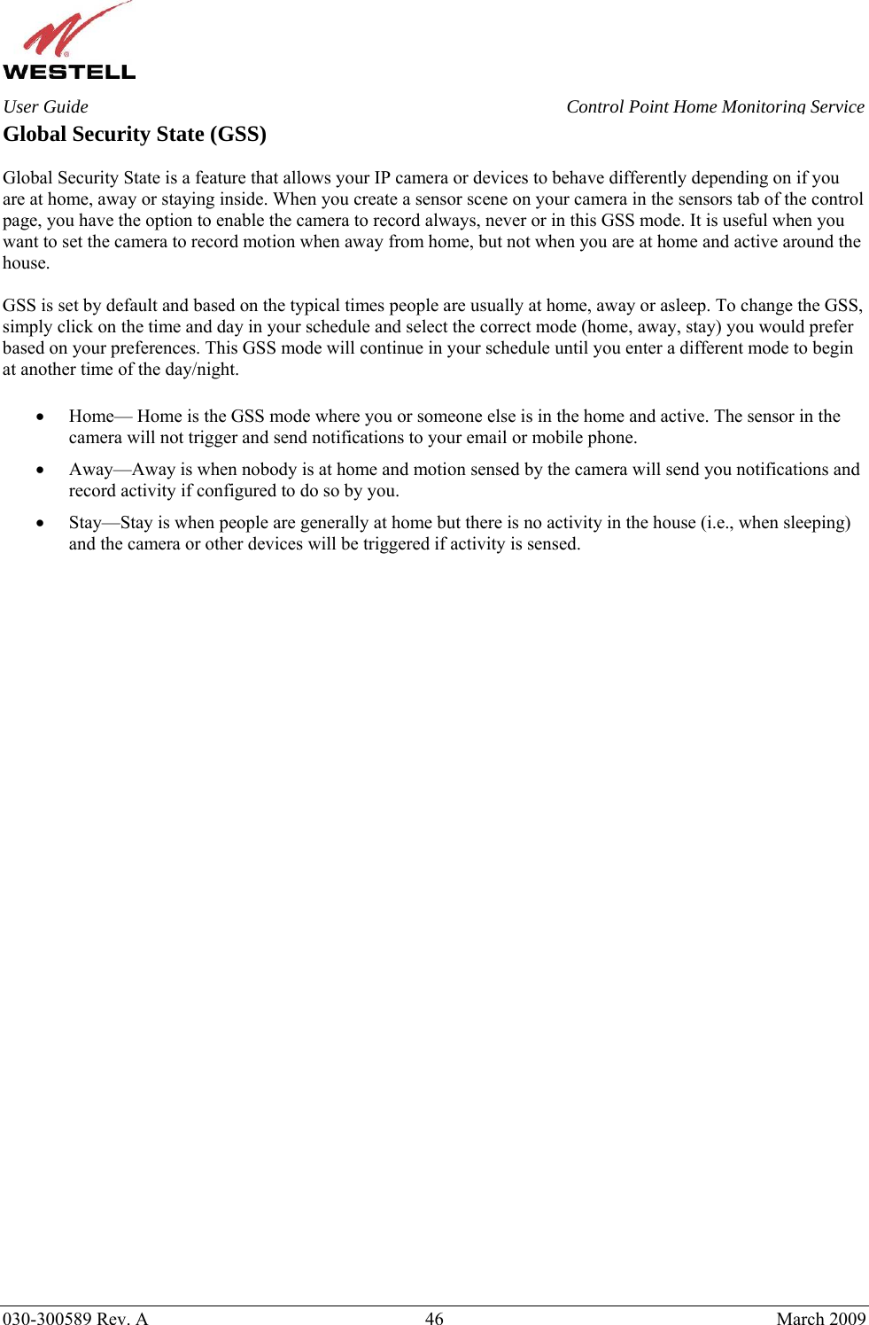    030-300589 Rev. A  46  March 2009 User Guide  Control Point Home Monitoring Service Global Security State (GSS)  Global Security State is a feature that allows your IP camera or devices to behave differently depending on if you are at home, away or staying inside. When you create a sensor scene on your camera in the sensors tab of the control page, you have the option to enable the camera to record always, never or in this GSS mode. It is useful when you want to set the camera to record motion when away from home, but not when you are at home and active around the house.  GSS is set by default and based on the typical times people are usually at home, away or asleep. To change the GSS, simply click on the time and day in your schedule and select the correct mode (home, away, stay) you would prefer based on your preferences. This GSS mode will continue in your schedule until you enter a different mode to begin at another time of the day/night.  • Home— Home is the GSS mode where you or someone else is in the home and active. The sensor in the camera will not trigger and send notifications to your email or mobile phone. • Away—Away is when nobody is at home and motion sensed by the camera will send you notifications and record activity if configured to do so by you. • Stay—Stay is when people are generally at home but there is no activity in the house (i.e., when sleeping) and the camera or other devices will be triggered if activity is sensed.    