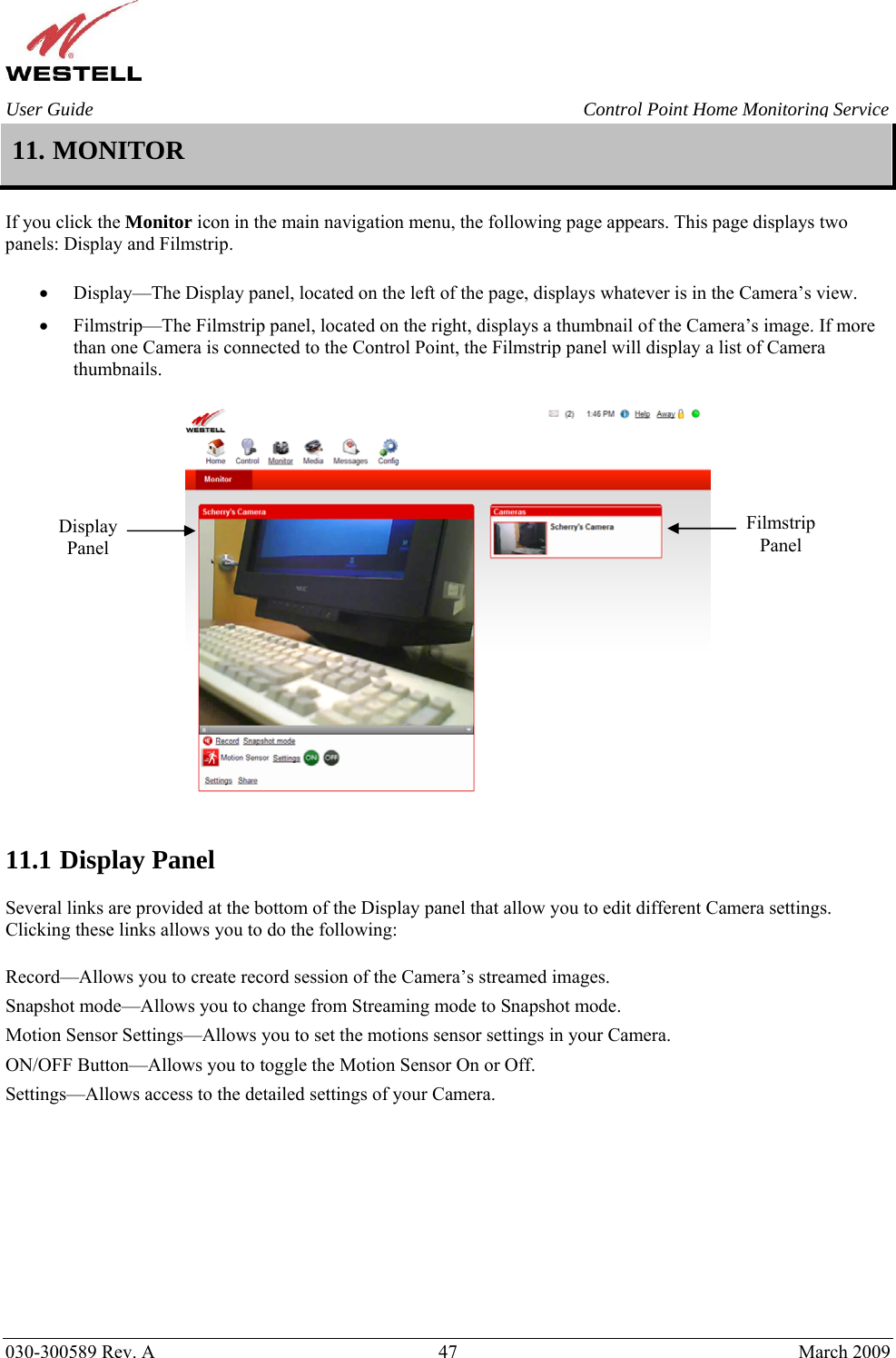    030-300589 Rev. A  47  March 2009 User Guide  Control Point Home Monitoring Service 11. MONITOR  If you click the Monitor icon in the main navigation menu, the following page appears. This page displays two panels: Display and Filmstrip.  • Display—The Display panel, located on the left of the page, displays whatever is in the Camera’s view.  • Filmstrip—The Filmstrip panel, located on the right, displays a thumbnail of the Camera’s image. If more than one Camera is connected to the Control Point, the Filmstrip panel will display a list of Camera thumbnails.     11.1 Display Panel  Several links are provided at the bottom of the Display panel that allow you to edit different Camera settings. Clicking these links allows you to do the following:  Record—Allows you to create record session of the Camera’s streamed images. Snapshot mode—Allows you to change from Streaming mode to Snapshot mode. Motion Sensor Settings—Allows you to set the motions sensor settings in your Camera. ON/OFF Button—Allows you to toggle the Motion Sensor On or Off. Settings—Allows access to the detailed settings of your Camera.        FilmstripPanel Display Panel 