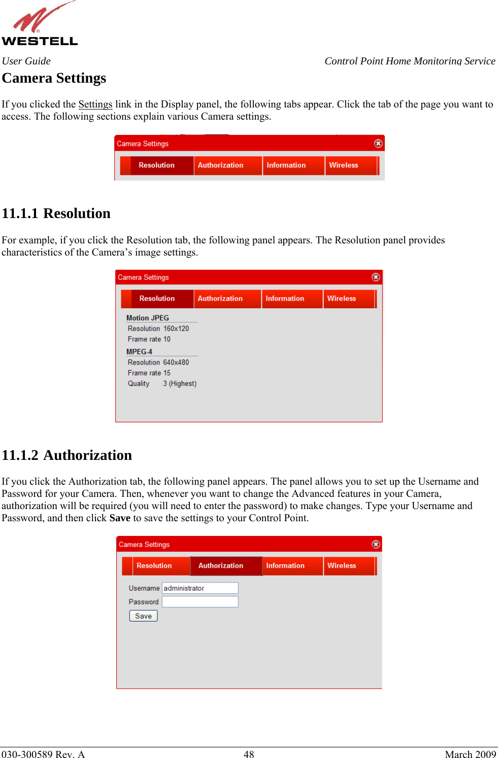    030-300589 Rev. A  48  March 2009 User Guide  Control Point Home Monitoring Service Camera Settings  If you clicked the Settings link in the Display panel, the following tabs appear. Click the tab of the page you want to access. The following sections explain various Camera settings.     11.1.1  Resolution  For example, if you click the Resolution tab, the following panel appears. The Resolution panel provides characteristics of the Camera’s image settings.     11.1.2  Authorization  If you click the Authorization tab, the following panel appears. The panel allows you to set up the Username and Password for your Camera. Then, whenever you want to change the Advanced features in your Camera, authorization will be required (you will need to enter the password) to make changes. Type your Username and Password, and then click Save to save the settings to your Control Point.       