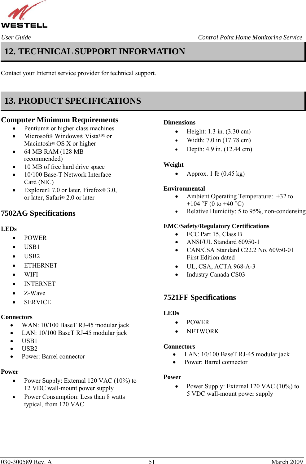    030-300589 Rev. A  51  March 2009 User Guide  Control Point Home Monitoring Service 12. TECHNICAL SUPPORT INFORMATION   Contact your Internet service provider for technical support.   13. PRODUCT SPECIFICATIONS Computer Minimum Requirements • Pentium® or higher class machines • Microsoft® Windows® Vista™ or Macintosh® OS X or higher • 64 MB RAM (128 MB recommended) • 10 MB of free hard drive space • 10/100 Base-T Network Interface Card (NIC) • Explorer® 7.0 or later, Firefox® 3.0, or later, Safari® 2.0 or later  7502AG Specifications  LEDs  • POWER • USB1 • USB2 • ETHERNET • WIFI • INTERNET • Z-Wave • SERVICE  Connectors  • WAN: 10/100 BaseT RJ-45 modular jack • LAN: 10/100 BaseT RJ-45 modular jack • USB1 • USB2 • Power: Barrel connector  Power  • Power Supply: External 120 VAC (10%) to 12 VDC wall-mount power supply • Power Consumption: Less than 8 watts typical, from 120 VAC  Dimensions  • Height: 1.3 in. (3.30 cm)  • Width: 7.0 in (17.78 cm) • Depth: 4.9 in. (12.44 cm)  Weight  • Approx. 1 lb (0.45 kg)  Environmental • Ambient Operating Temperature:  +32 to +104 °F (0 to +40 °C) • Relative Humidity: 5 to 95%, non-condensing  EMC/Safety/Regulatory Certifications • FCC Part 15, Class B • ANSI/UL Standard 60950-1 • CAN/CSA Standard C22.2 No. 60950-01 First Edition dated • UL, CSA, ACTA 968-A-3 • Industry Canada CS03   7521FF Specifications  LEDs  • POWER • NETWORK  Connectors  • LAN: 10/100 BaseT RJ-45 modular jack • Power: Barrel connector  Power  • Power Supply: External 120 VAC (10%) to 5 VDC wall-mount power supply  
