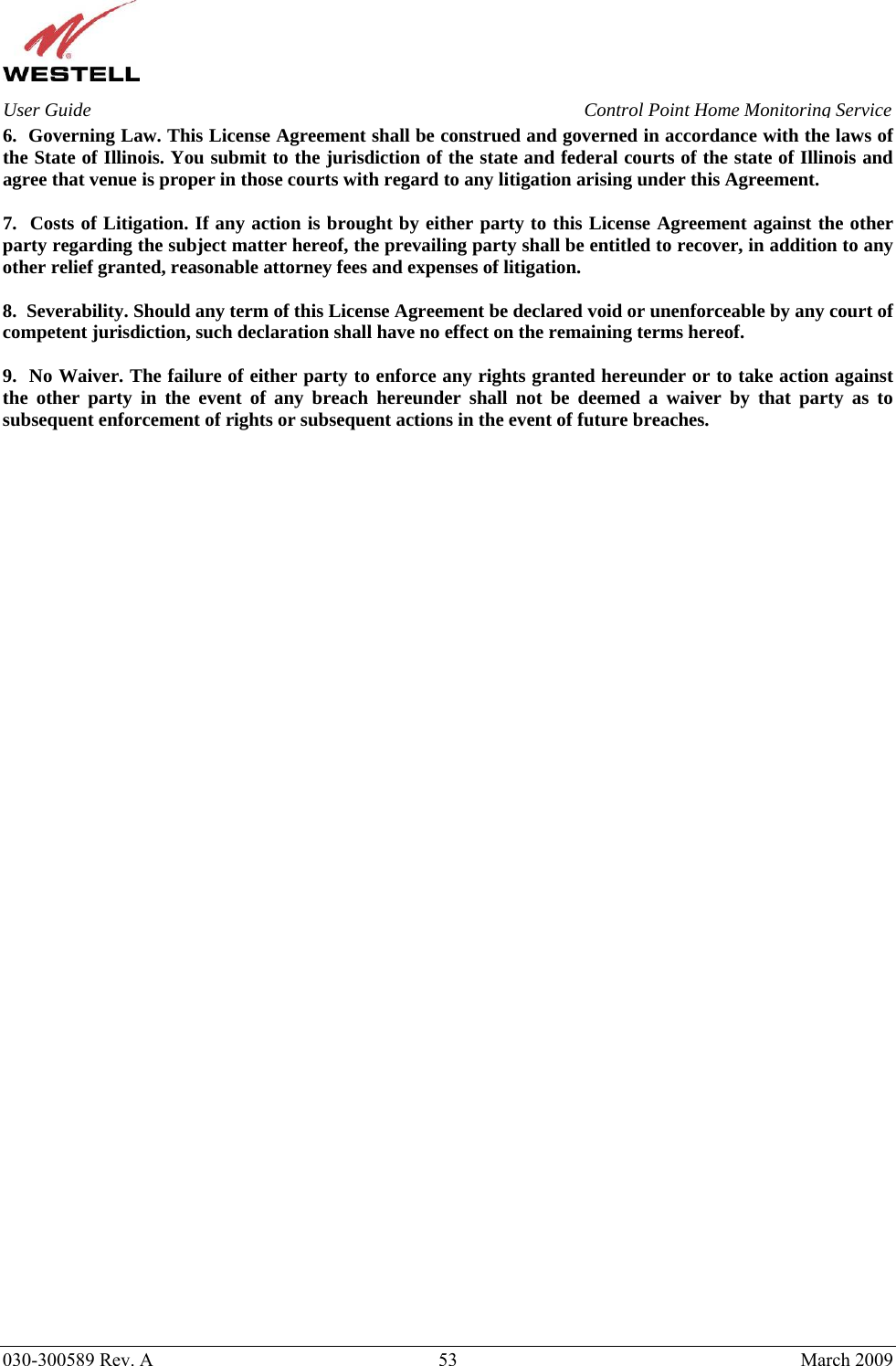    030-300589 Rev. A  53  March 2009 User Guide  Control Point Home Monitoring Service 6.  Governing Law. This License Agreement shall be construed and governed in accordance with the laws of the State of Illinois. You submit to the jurisdiction of the state and federal courts of the state of Illinois and agree that venue is proper in those courts with regard to any litigation arising under this Agreement.  7.  Costs of Litigation. If any action is brought by either party to this License Agreement against the other party regarding the subject matter hereof, the prevailing party shall be entitled to recover, in addition to any other relief granted, reasonable attorney fees and expenses of litigation.  8.  Severability. Should any term of this License Agreement be declared void or unenforceable by any court of competent jurisdiction, such declaration shall have no effect on the remaining terms hereof.  9.  No Waiver. The failure of either party to enforce any rights granted hereunder or to take action against the other party in the event of any breach hereunder shall not be deemed a waiver by that party as to subsequent enforcement of rights or subsequent actions in the event of future breaches.   