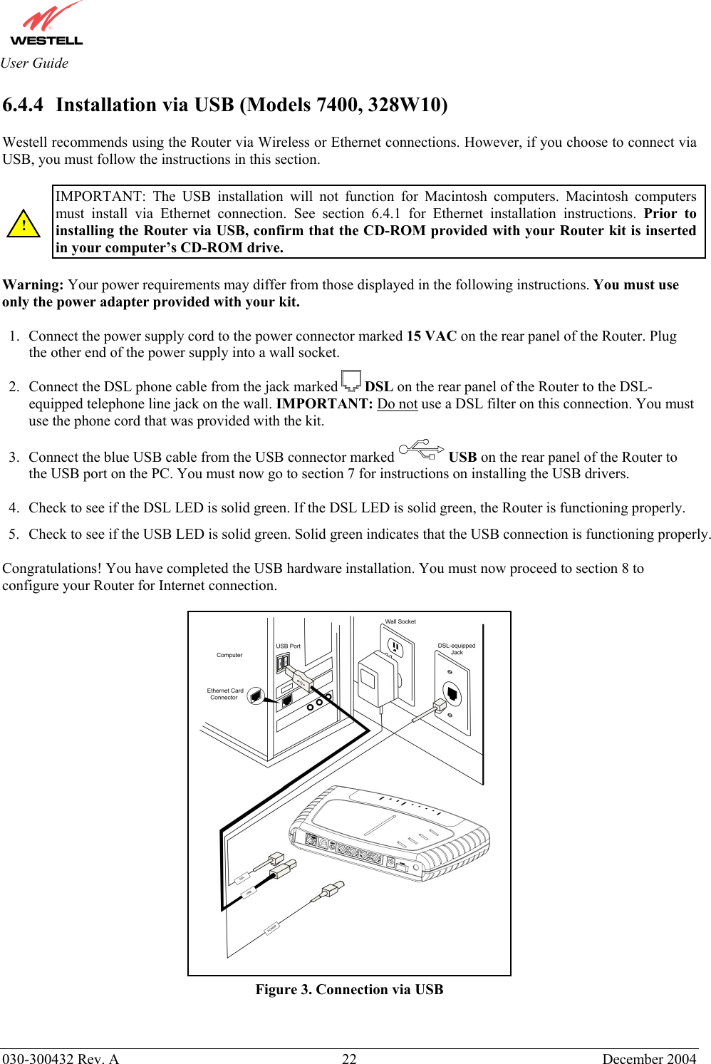       030-300432 Rev. A  22 December 2004  User Guide 6.4.4  Installation via USB (Models 7400, 328W10)  Westell recommends using the Router via Wireless or Ethernet connections. However, if you choose to connect via USB, you must follow the instructions in this section.   IMPORTANT: The USB installation will not function for Macintosh computers. Macintosh computers must install via Ethernet connection. See section 6.4.1 for Ethernet installation instructions. Prior to installing the Router via USB, confirm that the CD-ROM provided with your Router kit is inserted in your computer’s CD-ROM drive.  Warning: Your power requirements may differ from those displayed in the following instructions. You must use only the power adapter provided with your kit.   1.  Connect the power supply cord to the power connector marked 15 VAC on the rear panel of the Router. Plug the other end of the power supply into a wall socket. 2.  Connect the DSL phone cable from the jack marked   DSL on the rear panel of the Router to the DSL-equipped telephone line jack on the wall. IMPORTANT: Do not use a DSL filter on this connection. You must use the phone cord that was provided with the kit. 3.  Connect the blue USB cable from the USB connector marked USB on the rear panel of the Router to the USB port on the PC. You must now go to section 7 for instructions on installing the USB drivers.  4.  Check to see if the DSL LED is solid green. If the DSL LED is solid green, the Router is functioning properly. 5.  Check to see if the USB LED is solid green. Solid green indicates that the USB connection is functioning properly.  Congratulations! You have completed the USB hardware installation. You must now proceed to section 8 to configure your Router for Internet connection.   Figure 3. Connection via USB ! 