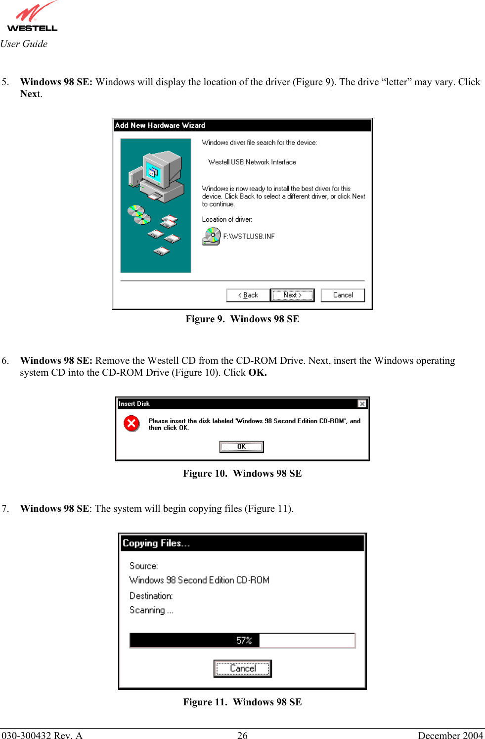       030-300432 Rev. A  26 December 2004  User Guide  5.  Windows 98 SE: Windows will display the location of the driver (Figure 9). The drive “letter” may vary. Click Next.   Figure 9.  Windows 98 SE   6.  Windows 98 SE: Remove the Westell CD from the CD-ROM Drive. Next, insert the Windows operating system CD into the CD-ROM Drive (Figure 10). Click OK.   Figure 10.  Windows 98 SE  7.  Windows 98 SE: The system will begin copying files (Figure 11).   Figure 11.  Windows 98 SE  