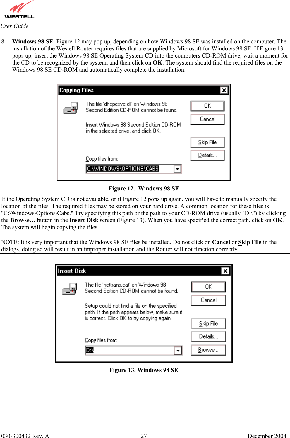       030-300432 Rev. A  27 December 2004  User Guide 8.  Windows 98 SE: Figure 12 may pop up, depending on how Windows 98 SE was installed on the computer. The installation of the Westell Router requires files that are supplied by Microsoft for Windows 98 SE. If Figure 13 pops up, insert the Windows 98 SE Operating System CD into the computers CD-ROM drive, wait a moment for the CD to be recognized by the system, and then click on OK. The system should find the required files on the Windows 98 SE CD-ROM and automatically complete the installation.   Figure 12.  Windows 98 SE If the Operating System CD is not available, or if Figure 12 pops up again, you will have to manually specify the location of the files. The required files may be stored on your hard drive. A common location for these files is &quot;C:\Windows\Options\Cabs.&quot; Try specifying this path or the path to your CD-ROM drive (usually &quot;D:\&quot;) by clicking the Browse… button in the Insert Disk screen (Figure 13). When you have specified the correct path, click on OK. The system will begin copying the files.  NOTE: It is very important that the Windows 98 SE files be installed. Do not click on Cancel or Skip File in the dialogs, doing so will result in an improper installation and the Router will not function correctly.   Figure 13. Windows 98 SE        